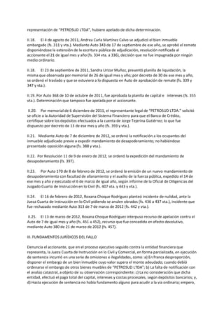 representación de “PETROSUD LTDA”, hubiere apelado de dicha determinación.
II.18. El 4 de agosto de 2011, Andrea Carla Martínez Calvo se adjudicó el bien inmueble
embargado (fs. 311 y vta.). Mediante Auto 343 de 17 de septiembre de ese año, se aprobó el remate
disponiéndose la extensión de la escritura pública de adjudicación, resolución notificada al
accionante el 21 de igual mes y año (fs. 334 vta. a 336), decisión que no fue impugnada por ningún
medio ordinario.
II.18. El 23 de septiembre de 2011, Sandra Urizar Muñoz, presentó planilla de liquidación, la
misma que observada por memorial de 26 de igual mes y año; por decreto de 30 de ese mes y año,
se ordenó el traslado y que se estuviera a lo dispuesto en Auto de aprobación de remate (fs. 339 y
347 y vta.).
II.19. Por Auto 368 de 10 de octubre de 2011, fue aprobada la planilla de capital e intereses (fs. 355
vta.). Determinación que tampoco fue apelada por el accionante.
II.20. Por memorial de 6 diciembre de 2011, el representante legal de “PETROSUD LTDA.” solicitó
se oficie a la Autoridad de Supervisión del Sistema Financiero para que el Banco de Crédito,
certifique sobre los depósitos efectuados a la cuenta de Jorge Tejerina Gutiérrez; lo que fue
dispuesto por decreto de 13 de ese mes y año (fs. 393 y vta.).
II.21. Mediante Auto de 7 de diciembre de 2012, se ordenó la notificación a los ocupantes del
inmueble adjudicado previo a expedir mandamiento de desapoderamiento; no habiéndose
presentado oposición alguna (fs. 388 y vta.).
II.22. Por Resolución 11 de 9 de enero de 2012, se ordenó la expedición del mandamiento de
desapoderamiento (fs. 397).
II.23. Por Auto 170 de 8 de febrero de 2012, se ordenó la emisión de un nuevo mandamiento de
desapoderamiento con facultad de allanamiento y el auxilio de la fuerza pública, expedido el 14 de
ese mes y año y ejecutado el 6 de marzo de igual año, según informe de la Oficial de Diligencias del
Juzgado Cuarto de Instrucción en lo Civil (fs. 407 vta. y 443 y vta.).
II.24. El 16 de febrero de 2012, Roxana Choque Rodríguez planteó incidente de nulidad, ante la
Jueza Cuarta de Instrucción en lo Civil pidiendo se anulen obrados (fs. 436 a 437 vta.), incidente que
fue rechazado mediante Auto 313 de 7 de marzo de 2012 (fs. 442 y vta.).
II.25. El 13 de marzo de 2012, Roxana Choque Rodríguez interpuso recurso de apelación contra el
Auto de 7 de igual mes y año (fs. 451 a 452), recurso que fue concedido en efecto devolutivo,
mediante Auto 380 de 21 de marzo de 2012 (fs. 457).
III. FUNDAMENTOS JURÍDICOS DEL FALLO
Denuncia el accionante, que en el proceso ejecutivo seguido contra la entidad financiera que
representa, la Jueza Cuarta de Instrucción en lo Civil y Comercial, en forma parcializada, en ejecución
de sentencia incurrió en una serie de omisiones e ilegalidades, como: a) En franca desproporción,
disponer el embargo de un bien inmueble cuyo valor supera el monto adeudado; cuando debió
ordenarse el embargo de otros bienes muebles de “PETROSUD LTDA”; b) La falta de notificación con
el avalúo catastral, a objeto de su observación correspondiente; c) La no consideración que dicha
entidad, efectuó el pago total del capital, intereses y costas procesales, según depósitos bancarios; y,
d) Hasta ejecución de sentencia no había fundamento alguno para acudir a la vía ordinaria; empero,
 