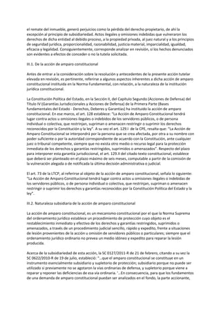 el remate del inmueble, generó perjuicios como la pérdida del derecho propietario, de ahí la
excepción al principio de subsidiariedad. Actos ilegales y omisiones indebidas que vulneraron los
derechos de dicha entidad al debido proceso, a la propiedad privada, al juez natural y a los principios
de seguridad jurídica, proporcionalidad, razonabilidad, justicia material, imparcialidad, igualdad,
eficacia y legalidad. Consiguientemente, corresponde analizar en revisión, si los hechos denunciados
son evidentes a efectos de conceder o no la tutela solicitada.
III.1. De la acción de amparo constitucional
Antes de entrar a la consideración sobre la resolución y antecedentes de la presente acción tutelar
elevada en revisión, es pertinente, referirse a algunos aspectos inherentes a dicha acción de amparo
constitucional instituida en la Norma Fundamental, con relación, a la naturaleza de la institución
jurídica constitucional.
La Constitución Política del Estado, en la Sección II, del Capítulo Segundo (Acciones de Defensa) del
Título IV (Garantías Jurisdiccionales y Acciones de Defensa) de la Primera Parte (Bases
fundamentales del Estado - Derechos, Deberes y Garantías) ha instituido la acción de amparo
constitucional. En ese marco, el art. 128 establece: “La Acción de Amparo Constitucional tendrá
lugar contra actos u omisiones ilegales o indebidos de los servidores públicos, o de persona
individual o colectiva, que restrinjan, supriman o amenacen restringir o suprimir los derechos
reconocidos por la Constitución y la ley”. A su vez el art. 129.I de la CPE, resalta que: “La Acción de
Amparo Constitucional se interpondrá por la persona que se crea afectada, por otra a su nombre con
poder suficiente o por la autoridad correspondiente de acuerdo con la Constitución, ante cualquier
juez o tribunal competente, siempre que no exista otro medio o recurso legal para la protección
inmediata de los derechos y garantías restringidos, suprimidos o amenazados”. Respecto del plazo
para interponer esta garantía jurisdiccional, el art. 129.II del citado texto constitucional, establece
que deberá ser planteado en el plazo máximo de seis meses, computable a partir de la comisión de
la vulneración alegada o de notificada la última decisión administrativa o judicial.
El art. 73 de la LTCP, al referirse al objeto de la acción de amparo constitucional, señala lo siguiente:
“La Acción de Amparo Constitucional tendrá lugar contra actos u omisiones ilegales o indebidas de
los servidores públicos, o de persona individual o colectiva, que restrinjan, supriman o amenacen
restringir o suprimir los derechos y garantías reconocidos por la Constitución Política del Estado y la
ley”.
III.2. Naturaleza subsidiaria de la acción de amparo constitucional
La acción de amparo constitucional, es un mecanismo constitucional por el que la Norma Suprema
del ordenamiento jurídico establece un procedimiento de protección cuyo objeto es el
restablecimiento inmediato y efectivo de los derechos y garantías restringidos, suprimidos o
amenazados, a través de un procedimiento judicial sencillo, rápido y expedito, frente a situaciones
de lesión provenientes de la acción u omisión de servidores públicos o particulares; siempre que el
ordenamiento jurídico ordinario no prevea un medio idóneo y expedito para reparar la lesión
producida.
Acerca de la subsidiariedad de esta acción, la SC 0127/2011-R de 21 de febrero, citando a su vez la
SC 0622/2010-R de 19 de julio, estableció: “…que el amparo constitucional se constituye en un
instrumento esencialmente subsidiario y supletorio de protección; subsidiario porque no puede ser
utilizado si previamente no se agotaron la vías ordinarias de defensa, y supletorio porque viene a
reparar y reponer las deficiencias de esa vía ordinaria. '…En consecuencia, para que los fundamentos
de una demanda de amparo constitucional puedan ser analizados en el fondo, la parte accionante,
 