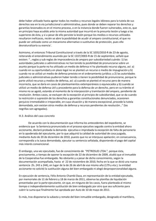 debe haber utilizado hasta agotar todos los medios y recursos legales idóneos para la tutela de sus
derechos sea en la vía jurisdiccional o administrativa, pues donde se deben reparar los derechos y
garantías lesionados es en el mismo proceso, o en la instancia donde fueron vulnerados, esto es, que
en principio haya acudido ante la misma autoridad que incurrió en la presunta lesión y luego a las
superiores de ésta, y si a pesar de ello persiste la lesión porque los medios o recursos utilizados
resultaron ineficaces, recién se abre la posibilidad de acudir al amparo constitucional, el que no
puede ser utilizado como un mecanismo alternativo o sustitutivo de protección, pues ello
desnaturalizaría su esencia´.
Asimismo, el entonces Tribunal Constitucional a través de la SC 1035/2010-R de 23 de agosto,
reiterando el entendimiento asumido por la SC 1337/2003-R de 15 de septiembre, señaló que
existen: “…reglas y sub reglas de improcedencia de amparo por subsidiariedad cuándo: 1) las
autoridades judiciales o administrativas no han tenido la posibilidad de pronunciarse sobre un
asunto porque la parte no ha utilizado un medio de defensa ni ha planteado recurso alguno, así: a)
cuando en su oportunidad y en plazo legal no se planteó un recurso o medio de impugnación y b)
cuando no se utilizó un medio de defensa previsto en el ordenamiento jurídico; y 2) las autoridades
judiciales o administrativas pudieron haber tenido o tienen la posibilidad de pronunciarse, porque la
parte utilizó recursos y medios de defensa, así: a) cuando se planteó el recurso pero de manera
incorrecta, que se daría en casos de planteamientos extemporáneos o equivocados y b) cuando se
utilizó un medio de defensa útil y procedente para la defensa de un derecho, pero en su trámite el
mismo no se agotó, estando al momento de la interposición y tramitación del amparo, pendiente de
resolución. Ambos casos, se excluyen de la excepción al principio de subsidiaridad, que se da cuando
la restricción o supresión de los derechos y garantías constitucionales denunciados, ocasionen
perjuicio irremediable e irreparable, en cuya situación y de manera excepcional, procede la tutela
demandada, aún existan otros medios de defensa y recursos pendientes de resolución…" (las
negrillas son agregadas).
III.3. Análisis del caso concreto
De acuerdo con la documentación que informa los antecedentes del expediente, se
evidencia que la Sentencia pronunciada en el proceso ejecutivo seguido contra la entidad ahora
accionante, declaró probada la demanda ejecutiva e improbada la excepción de falta de personería
en la apoderada del ejecutante, por lo que adquirió la calidad de autoridad de cosa juzgada,
mediante Auto de 20 de diciembre de 2010, puesto que no se interpuso apelación; en consecuencia,
correspondía a la Jueza demandada, ejecutar su sentencia señalada, disponiendo el pago del capital
más interés convencional.
El embargo, una vez ejecutado, fue de conocimiento de “PETROSUD LTDA.”, porque ésta,
precisamente, a tiempo de oponer la excepción de 22 de diciembre de 2009, aludió que el inmueble
de la Cooperativa fue embargado. No obstante y a pesar de dicho conocimiento, según la
documentación acompañada, hasta el 22 de noviembre de 2010, fecha en la que se dictó una nueva
sentencia (fs. 243 a 244), en lugar de la de 26 de abril de ese mismo año (179 y vta.), la entidad
accionante no solicitó la sustitución alguna del bien embargado ni alegó desproporcionalidad alguna.
En ejecución de sentencia, Félix Antonio Chambi Daza, en representación de la entidad ejecutada,
por memoriales de 11 de febrero y 18 de marzo de 2011, observa las planillas de liquidación
presentadas por la parte ejecutante, sin que, en ninguno de los casos, fuera planteada al mismo
tiempo o independientemente sustitución de bien embargado por otro que sea suficiente para
cubrir la suma que finalmente fue aprobada por Auto de 10 de mayo de 2011.
Es más, tras disponerse la subasta y remate del bien inmueble embargado, designado el martillero,
 