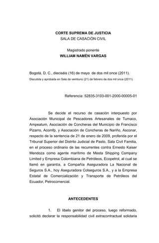CORTE SUPREMA DE JUSTICIA
SALA DE CASACIÓN CIVIL
Magistrado ponente
WILLIAM NAMÉN VARGAS
Bogotá, D. C., dieciséis (16) de mayo de dos mil once (2011).
Discutida y aprobada en Sala de veintiuno (21) de febrero de dos mil once (2011).
Referencia: 52835-3103-001-2000-00005-01
Se decide el recurso de casación interpuesto por
Asociación Municipal de Pescadores Artesanales de Tumaco,
Ampeatum, Asociación de Concheras del Municipio de Francisco
Pizarro, Acomfp, y Asociación de Concheras de Nariño, Asconar,
respecto de la sentencia de 21 de enero de 2009, proferida por el
Tribunal Superior del Distrito Judicial de Pasto, Sala Civil Familia,
en el proceso ordinario de las recurrentes contra Ernesto Kaiser
Mendoza como agente marítimo de Mesta Shipping Company
Limited y Empresa Colombiana de Petróleos, Ecopetrol, al cual se
llamó en garantía, a Compañía Aseguradora La Nacional de
Seguros S.A., hoy Aseguradora Colseguros S.A., y a la Empresa
Estatal de Comercialización y Transporte de Petróleos del
Ecuador, Petrocomercial.
ANTECEDENTES
1. El libelo genitor del proceso, luego reformado,
solicitó declarar la responsabilidad civil extracontractual solidaria
 