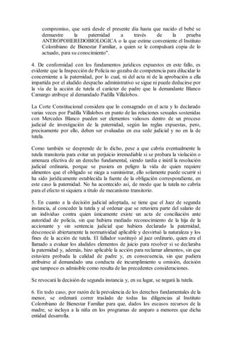 compromiso, que será desde el presente día hasta que nacido el bebé se 
demuestre la paternidad a través de la prueba 
ANTROPOHEREDOBIOLOGICA o la que estime conveniente el Instituto 
Colombiano de Bienestar Familiar, a quien se le compulsará copia de lo 
actuado, para su conocimiento". 
4. De conformidad con los fundamentos jurídicos expuestos en este fallo, es 
evidente que la Inspección de Policía no gozaba de competencia para dilucidar lo 
concerniente a la paternidad, por lo cual, ni del acta ni de la aprobación a ella 
impartida por el aludido despacho administrativo se sigue ni puede deducirse por 
la vía de la acción de tutela el carácter de padre que la demandante Blanco 
Camargo atribuye al demandado Padilla Villalobos. 
La Corte Constitucional considera que lo consagrado en el acta y lo declarado 
varias veces por Padilla Villalobos en punto de las relaciones sexuales sostenidas 
con Mercedes Blanco pueden ser elementos valiosos dentro de un proceso 
judicial de investigación de la paternidad, según las reglas expuestas, pero, 
precisamente por ello, deben ser evaluadas en esa sede judicial y no en la de 
tutela. 
Como también se desprende de lo dicho, pese a que cabría eventualmente la 
tutela transitoria para evitar un perjuicio irremediable si se probara la violación o 
amenaza efectiva de un derecho fundamental, siendo tardía e inútil la resolución 
judicial ordinaria, porque se pusiera en peligro la vida de quien requiere 
alimentos que el obligado se niega a suministrar, ello solamente puede ocurrir si 
ha sido jurídicamente establecida la fuente de la obligación correspondiente, en 
este caso la paternidad. No ha acontecido así, de modo que la tutela no cabría 
para el efecto ni siquiera a título de mecanismo transitorio. 
5. En cuanto a la decisión judicial adoptada, se tiene que el Juez de segunda 
instancia, al conceder la tutela y al ordenar que se retuviera parte del salario de 
un individuo contra quien únicamente existe un acta de conciliación ante 
autoridad de policía, sin que hubiera mediado reconocimiento de la hija de la 
accionante y sin sentencia judicial que hubiera declarado la paternidad, 
desconoció abiertamente la normatividad aplicable y desvirtuó la naturaleza y los 
fines de la acción de tutela. El fallador sustituyó al juez ordinario, quien era el 
llamado a evaluar los aludidos elementos de juicio para resolver si se declaraba 
la paternidad y, además, hizo aplicable la acción para reclamar alimentos, sin que 
estuviera probada la calidad de padre y, en consecuencia, sin que pudiera 
atribuirse al demandado una conducta de incumplimiento u omisión, decisión 
que tampoco es admisible como resulta de las precedentes consideraciones. 
Se revocará la decisión de segunda instancia y, en su lugar, se negará la tutela. 
6. En todo caso, por razón de la prevalencia de los derechos fundamentales de la 
menor, se ordenará correr traslado de todas las diligencias al Instituto 
Colombiano de Bienestar Familiar para que, dados los escasos recursos de la 
madre, se incluya a la niña en los programas de amparo a menores que dicha 
entidad desarrolla. 
 