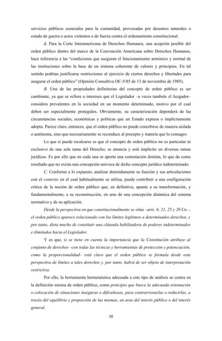 servicios públicos esenciales para la comunidad, provocadas por desastres naturales o
estado de guerra o actos violentos o de fuerza contra el ordenamiento constitucional.
        d. Para la Corte Interamericana de Derechos Humanos, una acepción posible del
orden público dentro del marco de la Convención Americana sobre Derechos Humanos,
hace referencia a las “condiciones que aseguran el funcionamiento armónico y normal de
las instituciones sobre la base de un sistema coherente de valores y principios. En tal
sentido podrían justificarse restricciones al ejercicio de ciertos derechos y libertades para
asegurar el orden público” (Opinión Consultiva OC-5/85 de 13 de noviembre de 1985).
        B. Una de las propiedades definitorias del concepto de orden público es ser
cambiante, ya que se refiere a intereses que el Legislador –a veces también el Juzgador–
considera prevalentes en la sociedad en un momento determinado, motivo por el cual
deben ser especialmente protegidos. Obviamente, su caracterización dependerá de las
circunstancias sociales, económicas y políticas que un Estado expresa o implícitamente
adopta. Parece claro, entonces, que el orden público no puede concebirse de manera aislada
o autónoma, sino que necesariamente se reconduce al precepto y materia que lo consagre.
        Lo que sí puede recalcarse es que el concepto de orden público no es particular ni
exclusivo de una sola rama del Derecho; se enuncia y está implícito en diversas ramas
jurídicas. Es por ello que en cada una se aporta una connotación distinta, lo que da como
resultado que no exista una concepción unívoca de dicho concepto jurídico indeterminado.
        C. Conforme a lo expuesto, analizar detenidamente su función y sus articulaciones
con el contexto en el cual habitualmente se utiliza, puede contribuir a una configuración
crítica de la noción de orden público que, en definitiva, apunte a su transformación, y
fundamentalmente, a su reconstrucción, en aras de una concepción dinámica del sistema
normativo y de su aplicación.
        Desde la perspectiva en que constitucionalmente se sitúa –arts. 6, 21, 25 y 29 Cn.–,
el orden público aparece relacionado con los límites legítimos a determinados derechos, y
por tanto, dista mucho de constituir una cláusula habilitadora de poderes indeterminados
e ilimitados hacia el Legislador.
        Y es que, si se tiene en cuenta la importancia que la Constitución atribuye al
conjunto de derechos –con todas las técnicas y herramientas de protección y potenciación,
como la proporcionalidad– está claro que el orden público se formula desde esta
perspectiva de límites a tales derechos y, por tanto, habrá de ser objeto de interpretación
restrictiva.
        Por ello, la herramienta hermenéutica adecuada a este tipo de análisis se centra en
la definición misma de orden público, como principio que busca la adecuada orientación
o colocación de situaciones inseguras o dificultosas, para contrarrestarlas o reducirlas, a
través del equilibrio y proporción de las mismas, en aras del interés público o del interés
general.
                                             10
 