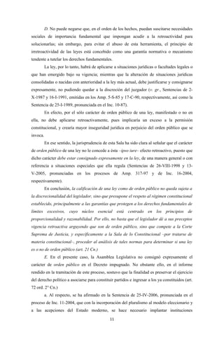 D. No puede negarse que, en el orden de los hechos, puedan suscitarse necesidades
sociales de importancia fundamental que impongan acudir a la retroactividad para
solucionarlas; sin embargo, para evitar el abuso de esta herramienta, el principio de
irretroactividad de las leyes está concebido como una garantía normativa o mecanismo
tendente a tutelar los derechos fundamentales.
          La ley, por lo tanto, habrá de aplicarse a situaciones jurídicas o facultades legales o
que han emergido bajo su vigencia; mientras que la alteración de situaciones jurídicas
consolidadas o nacidas con anterioridad a la ley más actual, debe justificarse y consignarse
expresamente, no pudiendo quedar a la discreción del juzgador (v. gr., Sentencias de 2-
X-1987 y 16-I-1991, emitidas en los Amp. 5-S-85 y 17-C-90, respectivamente, así como la
Sentencia de 25-I-1989, pronunciada en el Inc. 10-87).
          En efecto, por el sólo carácter de orden público de una ley, manifestado o no en
ella, no debe aplicarse retroactivamente, pues implicaría un exceso a la permisión
constitucional, y crearía mayor inseguridad jurídica en perjuicio del orden público que se
invoca.
          En ese sentido, la jurisprudencia de esta Sala ha sido clara al señalar que el carácter
de orden público de una ley no le concede a ésta –ipso iure– efecto retroactivo, puesto que
dicho carácter debe estar consignado expresamente en la ley, de una manera general o con
referencia a situaciones especiales que ella regula (Sentencias de 26-VIII-1998 y 13-
V-2005, pronunciadas en los procesos de Amp. 317-97 y de Inc. 16-2004,
respectivamente).
          En conclusión, la calificación de una ley como de orden público no queda sujeta a
la discrecionalidad del legislador, sino que presupone el respeto al régimen constitucional
establecido, principalmente a las garantías que protegen a los derechos fundamentales de
límites excesivos, cuyo núcleo esencial está centrado en los principios de
proporcionalidad y razonabilidad. Por ello, no basta que el legislador dé a sus preceptos
vigencia retroactiva arguyendo que son de orden público, sino que compete a la Corte
Suprema de Justicia, y específicamente a la Sala de lo Constitucional –por tratarse de
materia constitucional–, proceder al análisis de tales normas para determinar si una ley
es o no de orden público (art. 21 Cn.)
          E. En el presente caso, la Asamblea Legislativa no consignó expresamente el
carácter de orden público en el Decreto impugnado. No obstante ello, en el informe
rendido en la tramitación de este proceso, sostuvo que la finalidad es preservar el ejercicio
del derecho político a asociarse para constituir partidos e ingresar a los ya constituidos (art.
72 ord. 2° Cn.)
          a. Al respecto, se ha afirmado en la Sentencia de 25-IV-2006, pronunciada en el
proceso de Inc. 11-2004, que con la incorporación del pluralismo al modelo eleccionario y
a las acepciones del Estado moderno, se hace necesario implantar instituciones
                                                11
 
