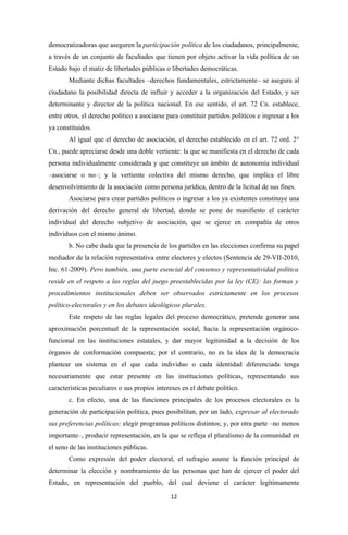 democratizadoras que aseguren la participación política de los ciudadanos, principalmente,
a través de un conjunto de facultades que tienen por objeto activar la vida política de un
Estado bajo el matiz de libertades públicas o libertades democráticas.
       Mediante dichas facultades –derechos fundamentales, estrictamente– se asegura al
ciudadano la posibilidad directa de influir y acceder a la organización del Estado, y ser
determinante y director de la política nacional. En ese sentido, el art. 72 Cn. establece,
entre otros, el derecho político a asociarse para constituir partidos políticos e ingresar a los
ya constituidos.
       Al igual que el derecho de asociación, el derecho establecido en el art. 72 ord. 2°
Cn., puede apreciarse desde una doble vertiente: la que se manifiesta en el derecho de cada
persona individualmente considerada y que constituye un ámbito de autonomía individual
–asociarse o no–; y la vertiente colectiva del mismo derecho, que implica el libre
desenvolvimiento de la asociación como persona jurídica, dentro de la licitud de sus fines.
       Asociarse para crear partidos políticos o ingresar a los ya existentes constituye una
derivación del derecho general de libertad, donde se pone de manifiesto el carácter
individual del derecho subjetivo de asociación, que se ejerce en compañía de otros
individuos con el mismo ánimo.
       b. No cabe duda que la presencia de los partidos en las elecciones confirma su papel
mediador de la relación representativa entre electores y electos (Sentencia de 29-VII-2010,
Inc. 61-2009). Pero también, una parte esencial del consenso y representatividad política
reside en el respeto a las reglas del juego preestablecidas por la ley (CE): las formas y
procedimientos institucionales deben ser observados estrictamente en los procesos
político-electorales y en los debates ideológicos plurales.
       Este respeto de las reglas legales del proceso democrático, pretende generar una
aproximación porcentual de la representación social, hacia la representación orgánico-
funcional en las instituciones estatales, y dar mayor legitimidad a la decisión de los
órganos de conformación compuesta; por el contrario, no es la idea de la democracia
plantear un sistema en el que cada individuo o cada identidad diferenciada tenga
necesariamente que estar presente en las instituciones políticas, representando sus
características peculiares o sus propios intereses en el debate político.
       c. En efecto, una de las funciones principales de los procesos electorales es la
generación de participación política, pues posibilitan, por un lado, expresar al electorado
sus preferencias políticas; elegir programas políticos distintos; y, por otra parte –no menos
importante–, producir representación, en la que se refleja el pluralismo de la comunidad en
el seno de las instituciones públicas.
       Como expresión del poder electoral, el sufragio asume la función principal de
determinar la elección y nombramiento de las personas que han de ejercer el poder del
Estado, en representación del pueblo, del cual deviene el carácter legítimamente
                                              12
 