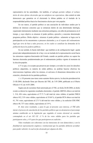 representativo de las autoridades. Así también, el sufragio permite reflejar el rechazo
tácito de otras ofertas electorales que no satisfacen sus expectativas, idea central en toda
democracia que garantiza en el electorado la última palabra en el traslado de la
responsabilidad política hacia los funcionarios electos por voto popular.
       En ese marco, el partido político es una asociación de individuos unidos por la
defensa de intereses concretos que se enmarcan dentro de una determinada ideología,
organizado internamente mediante una estructura jerárquica, con afán de permanencia en el
tiempo, y cuyo objetivo es alcanzar el poder político, ejercerlo y concretar determinado
programa político. Dicho objetivo –alcanzar el poder político– solamente se logra con la
participación en los mecanismos o procesos electorales y en el respeto del ordenamiento
legal que sirve de base a tales procesos, en los cuales se canalizan las demandas de la
población hacia los poderes públicos.
       En ese sentido, la faceta individual –que también es de configuración legal– queda
preservada independientemente de si hay o no un traslado de la representación social hacia
las estructuras orgánico-funcionales del Estado, cuando un partido político no supera las
barreras electorales predeterminadas por el ordenamiento jurídico vigente al momento de
la elección popular.
       d. Y es que, si se acepta que preservar por siempre y en todos los casos los derechos
políticos adquiridos, es materia de orden público, no podrían hacerse efectivas las
intervenciones legítimas sobre los mismos, ni activarse el dinamismo democrático en la
creación y disolución de los partidos políticos.
       3. A. El presente caso tiene como sustento fáctico previo, la elección presidencial de
21-III-2004, declarado firme por Decreto del TSE, de 3-IV-2004, publicado en el Diario
Oficial n° 67, de 14-IV-2004.
       Según acta de escrutinio final autorizada por el TSE, en fecha 26-III-2004, en dicho
evento se dieron los siguientes resultados electorales: el partido ARENA obtuvo un total de
1. 314, 436 votos, equivalentes al 57.71 % del total de votos válidos; el partido FMLN
obtuvo 812, 519 votos válidos, equivalentes al 35.68 %; el partido PCN obtuvo un total de
61, 781 votos, equivalentes al 2.71 % del total de votos válidos; y la coalición CDU-PDC
obtuvo 88, 737 votos válidos, equivalentes al 3.9 %.
       B. Ante estos resultados, y para lo que al presente caso interesa, el TSE debe
iniciar el proceso de cancelación de los partidos políticos que no alcanzaron el porcentaje
mínimo establecido en la legislación que regulaba el evento electoral en cuestión,
contemplado en el art 182 CE –3 % de los votos válidos para los partidos que
participaron solos, y 6 % para los que participaron en coalición–.
       Tales resultados son coherentes con las intenciones de voto democrático y con la
finalidad de representación orgánica e institucional que los partidos debieron acreditar
para poder subsistir, lo cual no fue alcanzado por algunos de ellos.
                                              13
 