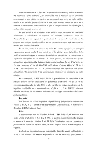 Contrario a ello, el D. L. 586/2005 ha pretendido desconocer y anular la voluntad
del electorado –como soberano–, ya consolidada con el resultado de las elecciones
mencionadas; y, con efectos retroactivos en una materia que no es de orden público,
habilita a los partidos que no obtuvieron el porcentaje mínimo establecido en la ley, a
subsistir a un escrutinio democrático en el que el cuerpo electoral se decantó por el
rechazo tácito a su oferta electoral.
       Lo que atiende a un verdadero orden público, como necesidad de estabilidad
institucional y democrática, es respetar los resultados electorales, antes que
desacreditarlos por las expectativas particulares del derecho de asociación de las
personas que integran partidos políticos que no superaron la barrera de representación
mínima para subsistir como tales.
       C. En suma, tanto en la omisión del texto del Decreto impugnado, de consignar
expresamente que se trataba de una materia de orden público, como del análisis de las
justificaciones rendidas por la autoridad demandada en este proceso, se concluye que la
regulación impugnada no es materia de orden público, no obstante sus efectos
retroactivos; y por tanto, debe declararse la inconstitucionalidad del inc. 2° del art. 1 del
Decreto Legislativo n° 586, de 19-I-2005, publicado en el Diario Oficial n° 23, de 2-
II-2005, por violación al art. 21 Cn., ya que constituye una regulación con efectos
retroactivos y la exoneración de las consecuencias electorales no es materia de orden
público.
       En consecuencia, el TSE deberá iniciar el procedimiento de cancelación de los
partidos políticos que no alcanzaron los porcentajes establecidos por el CE en las
elecciones presidenciales del año 2004; y tales partidos no podrán beneficiarse de los
requisitos establecidos en el mencionado inc. 1° del art. 1, D. L. 586/2005, sino que
deberán inscribirse con los mismos requisitos que se exigen actualmente a los demás
partidos políticos.
       Por tanto
       Con base en las razones expuestas, disposiciones y jurisprudencia constitucional
citadas, y arts. 9, 10 y 11 de la Ley de Procedimientos Constitucionales, en nombre de la
República de El Salvador esta Sala:
       Falla:
       1. Declárase que en el inc. 1° del art. 1 del D. L. 586, de 19-I-2005, publicado en el
Diario Oficial n° 23, tomo n° 366, de 2-II-2005, no existe la inconstitucionalidad alegada,
en cuanto a la supuesta violación al art. 21 de la Constitución; pues su consecuencia
jurídica es una regulación hacia el futuro, es decir, empieza a surtir efectos luego de su
vigencia.
       2. Declárase inconstitucional, en su contenido, de modo general y obligatorio, el
inciso 2° del artículo 1 del Decreto Legislativo n° 586, de 19-I-2005, publicado en el
                                             14
 