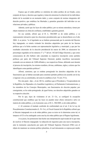 Expuso que el orden público es sinónimo de orden jurídico de un Estado, como
conjunto de leyes y decretos que regulan y tratan de armonizar la relación de los individuos
dentro de la sociedad en un momento dado; y como conjunto de normas integrantes del
derecho positivo, que establece las libertades y garantías generales del individuo en sus
relaciones privadas y públicas.
       Además, acotó que las leyes de orden público, por su misma naturaleza, tienen por
objeto mantener un clima de confianza, estabilidad y garantía general.
       En ese sentido, afirmó que el D. L. 586/2005 es de orden público, y es
expresamente retroactivo para las elecciones presidenciales que se desarrollaron en el año
2004. A su juicio, “si el legislador no se hubiere pronunciado por la emisión del Decreto
hoy impugnado, se estaría violando los derechos adquiridos por parte de las fuerzas
políticas que a la fecha cuentan con representación legislativa y municipal, y que por los
resultados electorales de la elección presidencial de marzo de 2004, no alcanzaron los
porcentajes regulados en los números 3° y 7° del art. 182 del Código Electoral, y que como
consecuencia de ello hubiere sido cancelada su respectiva inscripción como partidos
políticos por parte del Tribunal Supremo Electoral, podrán inscribirse nuevamente
contando con un número de 3,000 afiliados y sus respectivas firmas, debiendo usar durante
el proceso de inscripción, los mismos nombres, divisas, emblemas, siglas y colores que los
identifiquen como partidos políticos”.
       Afirmó, asimismo, que se estaban protegiendo los derechos adquiridos de los
funcionarios que se habían asociado para constituir partidos políticos de acuerdo con la ley
o ingresar a los ya constituidos, tal como lo establece el art. 72 ord. 2º Cn.
       Por otra parte –dijo–, el art. 80 Cn. establece que el Presidente y Vicepresidente de
la República, los Diputados a la Asamblea Legislativa y al Parlamento Centroamericano, y
los miembros de los Concejos Municipales, son funcionarios de elección popular; por
consiguiente, se les están protegiendo, de igual forma, sus derechos adquiridos ganados en
su respectiva elección.
       Por lo que, lejos de violentarse el art. 21 Cn., se configuró la excepción
constitucional que establece que las leyes no pueden tener efecto retroactivo salvo en
materia de orden público, y en el presente caso, el D. L. 586/2005, es de orden público.
       4. Al contestar el traslado conferido de conformidad con el art. 8 de la Ley de
Procedimientos Constitucionales (L. Pr. Cn.), el Fiscal General de la República afirmó que
el Decreto impugnado no es de orden público, pues su texto no lo determina como tal, ni
tampoco el CE se ha catalogado como una ley de orden público por el Órgano legisferante.
       A su juicio, los pretensores han hecho una interpretación equivocada de lo que trata
de resolver el Decreto impugnado: la reducción de requisitos para una nueva inscripción,
ante la inminente cancelación por parte del Tribunal Supremo Electoral (TSE) con el
objeto de mantener un sistema político pluralista, el cual únicamente se expresa por medio
                                               3
 