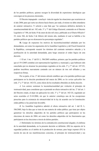 de los partidos políticos, quienes recogen la diversidad de expresiones ideológicas que
convergen en los procesos electorales.
       El Decreto impugnado –concluyó– trata de regular las situaciones que ocurrieron en
el año 2004, para que surta sus efectos hacia futuro; por ende, el mismo no debe entenderse
de carácter retroactivo. Y solicitó a esta Sala que “en sentencia definitiva declaréis la
constitucionalidad del art. 182 ords. 3° y 7° del Código Electoral, contenido en el Decreto
Legislativo n° 586, de fecha 19 de enero de dos mil cinco, publicado en el Diario Oficial n°
23, tomo 366, de fecha 2 de febrero del mismo año, mediante el cual se habilita a los
partidos políticos que no alcanzaron los porcentajes regulados”.
       II. Luego de expuestos los motivos de inconstitucionalidad señalados por los
demandantes, así como los argumentos de la Asamblea Legislativa y del Fiscal General de
la República, corresponde resumir los términos del contraste normativo aducido y la
justificación de la autoridad demandada, para luego enunciar el orden lógico de esta
decisión.
       1. El art. 1 inc. 1° del D. L. 586/2005 establece, primero, que los partidos políticos
que al 19-I-2005 contaban con representación legislativa y municipal, y que hubiesen sido
cancelados por no alcanzar los porcentajes regulados en los ords. 3° y 7° del art. 187 CE,
podrían inscribirse nuevamente contando con un número de tres mil afiliados y sus
respectivas firmas.
       Por su parte, el inc. 2° del mismo artículo establece que a los partidos políticos que
participaron en la elección presidencial del marzo de 2004, no les serían aplicables los
ords. 3° y 7° del art. 182 CE, como efecto de los resultados obtenidos en dicha elección.
       A. Los actores sostienen la inconstitucionalidad por violación al principio de
irretroactividad, pues consideran que se pretende un efecto retroactivo del inc. 2° del art. 1
del Decreto citado, al dejar sin aplicación los ords. 3° y 7° del art. 182 CE, regulando así
actos ocurridos el 21-II-2004, sin que lo anterior constituya una de las excepciones
prescritas para la existencia de retroactividad de la ley de acuerdo con la Constitución:
orden público o ley penal más favorable.
       B. La Asamblea Legislativa admitió el efecto retroactivo del art. 1 del D. L.
586/2005, bajo la idea que se trata de una materia de orden público, que tiene por objeto
garantizar los derechos adquiridos de los partidos políticos que participaron en las
elecciones de marzo de 2004, así como los derechos adquiridos de los funcionarios que
participaron en las elecciones a través de dichos partidos.
       2. Delimitados los términos de la contradicción constitucional alegada y la defensa
de la autoridad demandada, en la presente decisión se definirán: (III) los aspectos de la
seguridad jurídica en el ámbito de la producción de normas; para luego exponer (IV) la
noción de una de sus manifestaciones concretas, el principio de irretroactividad y sus


                                              4
 