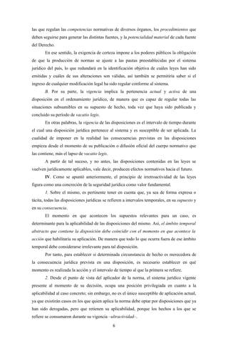 las que regulan las competencias normativas de diversos órganos, los procedimientos que
deben seguirse para generar las distintas fuentes, y la potencialidad material de cada fuente
del Derecho.
       En ese sentido, la exigencia de certeza impone a los poderes públicos la obligación
de que la producción de normas se ajuste a las pautas preestablecidas por el sistema
jurídico del país, lo que redundará en la identificación objetiva de cuáles leyes han sido
emitidas y cuáles de sus alteraciones son válidas, así también se permitiría saber si el
ingreso de cualquier modificación legal ha sido regular conforme al sistema.
       B. Por su parte, la vigencia implica la pertenencia actual y activa de una
disposición en el ordenamiento jurídico, de manera que es capaz de regular todas las
situaciones subsumibles en su supuesto de hecho, toda vez que haya sido publicada y
concluido su período de vacatio legis.
       En otras palabras, la vigencia de las disposiciones es el intervalo de tiempo durante
el cual una disposición jurídica pertenece al sistema y es susceptible de ser aplicada. La
cualidad de imponer en la realidad las consecuencias previstas en las disposiciones
empieza desde el momento de su publicación o difusión oficial del cuerpo normativo que
las contiene, más el lapso de vacatio legis.
       A partir de tal suceso, y no antes, las disposiciones contenidas en las leyes se
vuelven jurídicamente aplicables, vale decir, producen efectos normativos hacia el futuro.
       IV. Como se apuntó anteriormente, el principio de irretroactividad de las leyes
figura como una concreción de la seguridad jurídica como valor fundamental.
       1. Sobre el mismo, es pertinente tener en cuenta que, ya sea de forma expresa o
tácita, todas las disposiciones jurídicas se refieren a intervalos temporales, en su supuesto y
en su consecuencia.
       El momento en que acontecen los supuestos relevantes para un caso, es
determinante para la aplicabilidad de las disposiciones del mismo. Así, el ámbito temporal
abstracto que contiene la disposición debe coincidir con el momento en que acontece la
acción que habilitaría su aplicación. De manera que todo lo que ocurra fuera de ese ámbito
temporal debe considerarse irrelevante para tal disposición.
       Por tanto, para establecer si determinada circunstancia de hecho es merecedora de
la consecuencia jurídica prevista en una disposición, es necesario establecer en qué
momento es realizada la acción y el intervalo de tiempo al que la primera se refiere.
       2. Desde el punto de vista del aplicador de la norma, el sistema jurídico vigente
presente al momento de su decisión, ocupa una posición privilegiada en cuanto a la
aplicabilidad al caso concreto; sin embargo, no es el único susceptible de aplicación actual,
ya que existirán casos en los que quien aplica la norma debe optar por disposiciones que ya
han sido derogadas, pero que retienen su aplicabilidad, porque los hechos a los que se
refiere se consumaron durante su vigencia –ultractividad–.
                                               6
 