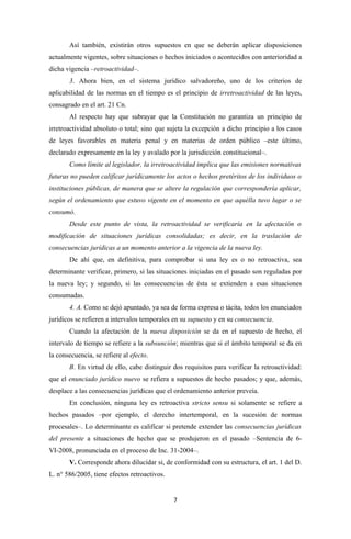 Así también, existirán otros supuestos en que se deberán aplicar disposiciones
actualmente vigentes, sobre situaciones o hechos iniciados o acontecidos con anterioridad a
dicha vigencia –retroactividad–.
       3. Ahora bien, en el sistema jurídico salvadoreño, uno de los criterios de
aplicabilidad de las normas en el tiempo es el principio de irretroactividad de las leyes,
consagrado en el art. 21 Cn.
       Al respecto hay que subrayar que la Constitución no garantiza un principio de
irretroactividad absoluto o total; sino que sujeta la excepción a dicho principio a los casos
de leyes favorables en materia penal y en materias de orden público –este último,
declarado expresamente en la ley y avalado por la jurisdicción constitucional–.
       Como límite al legislador, la irretroactividad implica que las emisiones normativas
futuras no pueden calificar jurídicamente los actos o hechos pretéritos de los individuos o
instituciones públicas, de manera que se altere la regulación que correspondería aplicar,
según el ordenamiento que estuvo vigente en el momento en que aquélla tuvo lugar o se
consumó.
       Desde este punto de vista, la retroactividad se verificaría en la afectación o
modificación de situaciones jurídicas consolidadas; es decir, en la traslación de
consecuencias jurídicas a un momento anterior a la vigencia de la nueva ley.
       De ahí que, en definitiva, para comprobar si una ley es o no retroactiva, sea
determinante verificar, primero, si las situaciones iniciadas en el pasado son reguladas por
la nueva ley; y segundo, si las consecuencias de ésta se extienden a esas situaciones
consumadas.
       4. A. Como se dejó apuntado, ya sea de forma expresa o tácita, todos los enunciados
jurídicos se refieren a intervalos temporales en su supuesto y en su consecuencia.
       Cuando la afectación de la nueva disposición se da en el supuesto de hecho, el
intervalo de tiempo se refiere a la subsunción; mientras que si el ámbito temporal se da en
la consecuencia, se refiere al efecto.
       B. En virtud de ello, cabe distinguir dos requisitos para verificar la retroactividad:
que el enunciado jurídico nuevo se refiera a supuestos de hecho pasados; y que, además,
desplace a las consecuencias jurídicas que el ordenamiento anterior preveía.
       En conclusión, ninguna ley es retroactiva stricto sensu si solamente se refiere a
hechos pasados –por ejemplo, el derecho intertemporal, en la sucesión de normas
procesales–. Lo determinante es calificar si pretende extender las consecuencias jurídicas
del presente a situaciones de hecho que se produjeron en el pasado –Sentencia de 6-
VI-2008, pronunciada en el proceso de Inc. 31-2004–.
       V. Corresponde ahora dilucidar si, de conformidad con su estructura, el art. 1 del D.
L. n° 586/2005, tiene efectos retroactivos.


                                              7
 