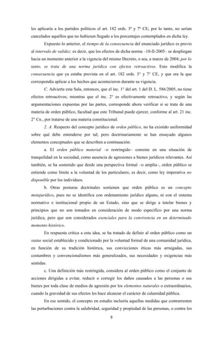 les aplicaría a los partidos políticos el art. 182 ords. 3º y 7º CE; por lo tanto, no serían
cancelados aquéllos que no hubiesen llegado a los porcentajes contemplados en dicha ley.
       Expuesto lo anterior, el tiempo de la consecuencia del enunciado jurídico es previo
al intervalo de validez; es decir, que los efectos de dicha norma –10-II-2005– se despliegan
hacia un momento anterior a la vigencia del mismo Decreto, o sea, a marzo de 2004; por lo
tanto, se trata de una norma jurídica con efectos retroactivos. Esto modifica la
consecuencia que ya estaba prevista en el art. 182 ords. 3° y 7° CE, y que era la que
correspondía aplicar a los hechos que acontecieron durante su vigencia.
       C. Advierte esta Sala, entonces, que el inc. 1° del art. 1 del D. L. 586/2005, no tiene
efectos retroactivos; mientras que el inc. 2° es efectivamente retroactivo, y según las
argumentaciones expuestas por las partes, corresponde ahora verificar si se trata de una
materia de orden público, facultad que este Tribunal puede ejercer, conforme al art. 21 inc.
2° Cn., por tratarse de una materia constitucional.
       2. A. Respecto del concepto jurídico de orden público, no ha existido uniformidad
sobre qué debe entenderse por tal; pero doctrinariamente se han ensayado algunos
elementos conceptuales que se describen a continuación:
       a. El orden público material –o restringido– consiste en una situación de
tranquilidad en la sociedad, como ausencia de agresiones a bienes jurídicos relevantes. Así
también, se ha sostenido que desde una perspectiva formal –o amplia–, orden público se
entiende como límite a la voluntad de los particulares; es decir, como ley imperativa no
disponible por los individuos.
       b. Otras posturas doctrinales sostienen que orden público es un concepto
metajurídico, pues no se identifica con ordenamiento jurídico alguno, ni con el sistema
normativo e institucional propio de un Estado, sino que se dirige a tutelar bienes y
principios que no son tomados en consideración de modo específico por una norma
jurídica, pero que son considerados esenciales para la convivencia en un determinado
momento histórico.
       En respuesta crítica a esta idea, se ha tratado de definir al orden público como un
status social establecido y condicionado por la voluntad formal de una comunidad jurídica,
en función de su tradición histórica, sus convicciones éticas más arraigadas, sus
costumbres y convencionalismos más generalizados, sus necesidades y exigencias más
sentidas.
       c. Una definición más restringida, considera al orden público como el conjunto de
acciones dirigidas a evitar, reducir o corregir los daños causados a las personas o sus
bienes por toda clase de medios de agresión por los elementos naturales o extraordinarios,
cuando la gravedad de sus efectos les hace alcanzar el carácter de calamidad pública.
       En ese sentido, el concepto en estudio incluiría aquellas medidas que contrarresten
las perturbaciones contra la salubridad, seguridad y propiedad de las personas, o contra los
                                              9
 