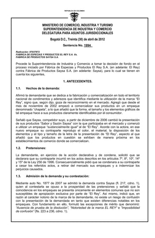 MINISTERIO DE COMERCIO, INDUSTRIA Y TURISMO
SUPERINTENDENCIA DE INDUSTRIA Y COMERCIO
DELEGATURA PARA ASUNTOS JURISDICCIONALES
Bogotá D.C., Treinta (30) de abril de 2012
REPUBLICA DE COLOMBIA
I
Sentencia No. 1994_
Radicación: 07037872
FABRICA DE ESPECIAS Y PRODUCTOS EL REY S.A. Vs.
FABRICA DE PRODUCTOS SAYSA S.A.
Procede la Superintendencia de Industria y Comercio a tomar la decisión de fondo en el
proceso iniciado por Fábrica de Especias y Productos El Rey S.A. (en adelante: El Rey)
contra Fábrica de Productos Saysa S.A. (en adelante: Saysa), para lo cual se tienen en
cuenta los siguientes,
1. ANTECEDENTES.
1.1. Hechos de la demanda:
Afirmó la demandante que se dedica a la fabricación y comercialización en todo el territorio
nacional de condimentos y aderezos que identifica mediante la utilización de la marca “El
Rey”, signo que, según dijo, goza de reconocimiento en el mercado. Agregó que desde el
mes de noviembre de 2002 empezó a comercializar sus productos en un empaque
denominado “chapeta”, a lo que añadió que la forma, el tamaño y los elementos gráficos de
tal empaque hace a sus productos claramente identificables por el consumidor.
Señaló que Saysa, competidor suyo, a partir de diciembre de 2006 cambió la presentación
de sus productos “Sabor y Sazón Saysa” con la que participaba en el mercado y comenzó
a utilizar un empaque “sustancialmente igual” al de “El Rey”. Acorde con la actora, en ese
nuevo empaque su contraparte reprodujo el color, el material, la disposición de los
elementos y el tipo y tamaño de la letra de la presentación de “El Rey”, aspecto al que
añadió que los productos en cuestión se exhiben de manera próxima en los
establecimientos de comercio donde se comercializan.
1.2. Pretensiones:
La demandante, en ejercicio de la acción declarativa y de condena, solicitó que se
declarara que su contraparte incurrió en los actos descritos en los artículos 7º, 8º, 10º, 14º
y 15º de la Ley 256 de 1996. Consecuencialmente pidió que se condenara a su contraparte
a cesar los referidos actos, a retirar del mercado sus empaques y a indemnizar los
perjuicios causados.
1.3. Admisión de la demanda y su contestación:
Mediante auto No. 1877 de 2007 se admitió la demanda contra Saysa (fl. 217, cdno. 1),
quien al contestarla se opuso a la prosperidad de las pretensiones y señaló que la
coincidencia en los empaques se presenta únicamente en elementos comunes que no son
susceptibles de apropiación exclusiva por parte de “El Rey”. Así mismo, indicó que, en
razón al carácter notorio de la marca de la demandante, no existe un riesgo de confusión
con la presentación de la demandada en tanto que existen diferencias notables en los
empaques. Con fundamento en ello, formuló las excepciones de mérito que denominó:
“Ausencia de prueba de la disolución”, “Notoriedad de la marca EL REY” e ”Imposibilidad
de confusión” (fls. 223 a 236, cdno. 1).
 