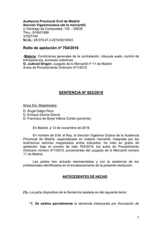1
Audiencia Provincial Civil de Madrid
Sección Vigesimoctava (de lo mercantil)
c/ Santiago de Compostela, 100 - 28035
Tfno.: 914931988
37007740
N.I.G.: 28.079.47.2-2010/0010543
Rollo de apelación nº 764/2016
-Materia: Condiciones generales de la contratación, cláusula suelo, control de
transparencia, acciones colectivas.
O. Judicial Origen: Juzgado de lo Mercantil nº 11 de Madrid
Autos de Procedimiento Ordinario 471/2010
SENTENCIA Nº 603/2018
Ilmos Srs. Magistrados:
D. Ángel Galgo Peco
D. Enrique García García
D. Francisco de Borja Villena Cortés (ponente)
En Madrid, a 12 de noviembre de 2018.
En nombre de S.M. el Rey, la Sección Vigésima Octava de la Audiencia
Provincial de Madrid, especializada en materia mercantil, integrada por los
ilustrísimos señores magistrados arriba indicados, ha visto en grado de
apelación, bajo el número de rollo 764/2016, los autos de Procedimiento
Ordinario número 471/2010, provenientes del Juzgado de lo Mercantil número
11 de Madrid.
Las partes han actuado representadas y con la asistencia de los
profesionales identificados en el encabezamiento de la presente resolución.
ANTECEDENTES DE HECHO
(1).- La parte dispositiva de la Sentencia apelada es del siguiente tenor:
“1. Se estima parcialmente la demanda interpuesta por Asociación de
 