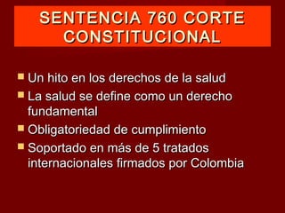 SENTENCIA 760 CORTE
     CONSTITUCIONAL

 Un hito en los derechos de la salud
 La salud se define como un derecho
  fundamental
 Obligatoriedad de cumplimiento
 Soportado en más de 5 tratados
  internacionales firmados por Colombia
 