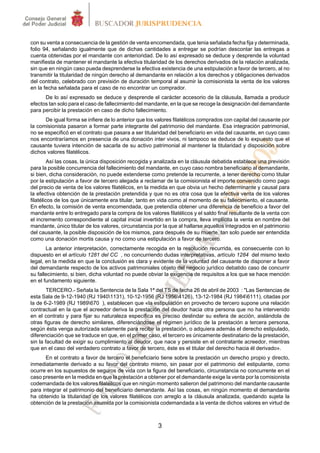 con su venta a consecuencia de la gestión de venta encomendada, que tenia señalada fecha fija y determinada,
folio 94, señalando igualmente que de dichas cantidades a entregar se podrían descontar las entregas a
cuenta obtenidas por el mandante con anterioridad. De lo así expresado se deduce y desprende la voluntad
manifiesta de mantener el mandante la efectiva titularidad de los derechos derivados de la relación analizada,
sin que en ningún caso pueda desprenderse la efectiva existencia de una estipulación a favor de tercero, al no
transmitir la titularidad de ningún derecho al demandante en relación a los derechos y obligaciones derivados
del contrato, celebrado con previsión de duración temporal al asumir la comisionista la venta de los valores
en la fecha señalada para el caso de no encontrar un comprador.
      De lo así expresado se deduce y desprende el carácter accesorio de la cláusula, llamada a producir
efectos tan solo para el caso de fallecimiento del mandante, en la que se recoge la designación del demandante
para percibir la prestación en caso de dicho fallecimiento.
      De igual forma se infiere de lo anterior que los valores filatélicos comprados con capital del causante por
la comisionista pasaron a formar parte integrante del patrimonio del mandante. Esa integración patrimonial,
no se especificó en el contrato que pasara a ser titularidad del beneficiario en vida del causante, en cuyo caso
nos encontraríamos en presencia de una donación inter vivos, ni tampoco se deduce de lo expuesto que el
causante tuviera intención de sacarla de su activo patrimonial al mantener la titularidad y disposición sobre
dichos valores filatélicos.
         Así las cosas, la única disposición recogida y analizada en la cláusula debatida establece una previsión
para la posible concurrencia del fallecimiento del mandante, en cuyo caso nombra beneficiario al demandante,
si bien, dicha consideración, no puede extenderse como pretende la recurrente, a tener derecho como titular
por la estipulación a favor de tercero alegada a reclamar de la comisionista el importe convenido como pago
del precio de venta de los valores filatélicos, en la medida en que obvia un hecho determinante y causal para
la efectiva obtención de la prestación pretendida y que no es otra cosa que la efectiva venta de los valores
filatélicos de los que únicamente era titular, tanto en vida como al momento de su fallecimiento, el causante.
En efecto, la comisión de venta encomendada, que pretendía obtener una diferencia de beneficio a favor del
mandante entre lo entregado para la compra de los valores filatélicos y el saldo final resultante de la venta con
el incremento correspondiente al capital inicial invertido en la compra, lleva implícita la venta en nombre del
mandante, único titular de los valores, circunstancia por la que al hallarse aquellos integrados en el patrimonio
del causante, la posible disposición de los mismos, para después de su muerte, tan solo puede ser entendida
como una donación mortis causa y no como una estipulación a favor de tercero.
       La anterior interpretación, correctamente recogida en la resolución recurrida, es consecuente con lo
dispuesto en el artículo 1281 del CC , no concurriendo dudas interpretativas, artículo 1284 del mismo texto
legal, en la medida en que la conclusión es clara y evidente de la voluntad del causante de disponer a favor
del demandante respecto de los activos patrimoniales objeto del negocio jurídico debatido caso de concurrir
su fallecimiento, si bien, dicha voluntad no puede obviar la exigencia de requisitos a los que se hace mención
en el fundamento siguiente.
        TERCERO.- Señala la Sentencia de la Sala 1ª del TS de fecha 26 de abril de 2003 : "Las Sentencias de
esta Sala de 9-12-1940 (RJ 19401131), 10-12-1956 (RJ 19564126), 13-12-1984 (RJ 19846111), citadas por
la de 6-2-1989 (RJ 1989670 ), establecen que «la estipulación en provecho de tercero supone una relación
contractual en la que el acreedor deriva la prestación del deudor hacia otra persona que no ha intervenido
en el contrato y para fijar su naturaleza específica es preciso deslindar su esfera de acción, aislándola de
otras figuras de derecho similares, diferenciándose el régimen jurídico de la prestación a tercera persona,
según ésta venga autorizada solamente para recibir la prestación, o adquiera además el derecho estipulado,
diferenciación que se traduce en que, en el primer caso, el tercero es únicamente destinatario de la prestación,
sin la facultad de exigir su cumplimiento al deudor, que nace y persiste en el contratante acreedor, mientras
que en el caso del verdadero contrato a favor de tercero, éste es el titular del derecho hacia él derivado».
      En el contrato a favor de tercero el beneficiario tiene sobre la prestación un derecho propio y directo,
inmediatamente derivado a su favor del contrato mismo, sin pasar por el patrimonio del estipulante, como
ocurre en los supuestos de seguros de vida con la figura del beneficiario, circunstancia no concurrente en el
caso presente en la medida en que la prestación a obtener por el demandante exige la venta por la comisionista
codemandada de los valores filatélicos que en ningún momento salieron del patrimonio del mandante causante
para integrar el patrimonio del beneficiario demandante. Así las cosas, en ningún momento el demandante
ha obtenido la titularidad de los valores filatélicos con arreglo a la cláusula analizada, quedando sujeta la
obtención de la prestación asumida por la comisionista codemandada a la venta de dichos valores en virtud de



                                                       3
 