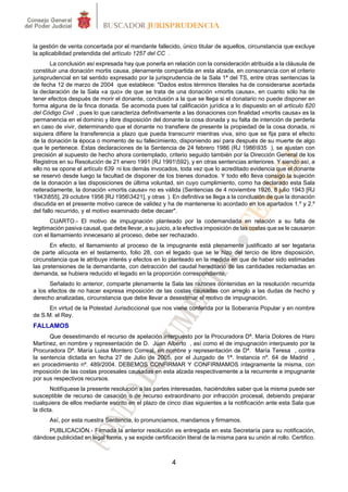 la gestión de venta concertada por el mandante fallecido, único titular de aquellos, circunstancia que excluye
la aplicabilidad pretendida del artículo 1257 del CC .
        La conclusión así expresada hay que ponerla en relación con la consideración atribuida a la cláusula de
constituir una donación mortis causa, plenamente compartida en esta alzada, en consonancia con el criterio
jurisprudencial en tal sentido expresado por la jurisprudencia de la Sala 1ª del TS, entre otras sentencias la
de fecha 12 de marzo de 2004 que establece: "Dados estos términos literales ha de considerarse acertada
la declaración de la Sala «a quo» de que se trata de una donación «mortis causa», en cuanto sólo ha de
tener efectos después de morir el donante, conclusión a la que se llega si el donatario no puede disponer en
forma alguna de la finca donada. Se acomoda pues tal calificación jurídica a lo dispuesto en el artículo 620
del Código Civil , pues lo que caracteriza definitivamente a las donaciones con finalidad «mortis causa» es la
permanencia en el dominio y libre disposición del donante la cosa donada y su falta de intención de perderla
en caso de vivir, determinando que el donante no transfiere de presente la propiedad de la cosa donada, ni
siquiera difiere la transferencia a plazo que pueda transcurrir mientras viva, sino que se fija para el efecto
de la donación la época o momento de su fallecimiento, disponiendo así para después de su muerte de algo
que le pertenece. Estas declaraciones de la Sentencia de 24 febrero 1986 (RJ 1986935 ), se ajustan con
precisión al supuesto de hecho ahora contemplado, criterio seguido también por la Dirección General de los
Registros en su Resolución de 21 enero 1991 (RJ 1991592), y en otras sentencias anteriores. Y siendo así, a
ello no se opone el artículo 639 ni los demás invocados, toda vez que lo acreditado evidencia que el donante
se reservó desde luego la facultad de disponer de los bienes donados. Y todo ello lleva consigo la sujeción
de la donación a las disposiciones de última voluntad, sin cuyo cumplimiento, como ha declarado esta Sala
reiteradamente, la donación «mortis causa» no es válida (Sentencias de 4 noviembre 1926, 8 julio 1943 [RJ
1943855], 29 octubre 1956 [RJ 19563421], y otras ). En definitiva se llega a la conclusión de que la donación
discutida en el presente motivo carece de validez y ha de mantenerse lo acordado en los apartados 1.º y 2.º
del fallo recurrido, y el motivo examinado debe decaer".
       CUARTO.- El motivo de impugnación planteado por la codemandada en relación a su falta de
legitimación pasiva causal, que debe llevar, a su juicio, a la efectiva imposición de las costas que se le causaron
con el llamamiento innecesario al proceso, debe ser rechazado.
       En efecto, el llamamiento al proceso de la impugnante está plenamente justificado al ser legataria
de parte alícuota en el testamento, folio 28, con el legado que se le hizo del tercio de libre disposición,
circunstancia que le atribuye interés y efectos en lo planteado en la medida en que de haber sido estimadas
las pretensiones de la demandante, con detracción del caudal hereditario de las cantidades reclamadas en
demanda, se hubiera reducido el legado en la proporción correspondiente.
      Señalado lo anterior, comparte plenamente la Sala las razones contenidas en la resolución recurrida
a los efectos de no hacer expresa imposición de las costas causadas con arreglo a las dudas de hecho y
derecho analizadas, circunstancia que debe llevar a desestimar el motivo de impugnación.
      En virtud de la Potestad Jurisdiccional que nos viene conferida por la Soberanía Popular y en nombre
de S.M. el Rey.
FALLAMOS
      Que desestimando el recurso de apelación interpuesto por la Procuradora Dª. María Dolores de Haro
Martínez, en nombre y representación de D. Juan Alberto , así como el de impugnación interpuesto por la
Procuradora Dª. María Luisa Montero Correal, en nombre y representación de Dª. María Teresa , contra
la sentencia dictada en fecha 27 de Julio de 2005, por el Juzgado de 1ª. Instancia nº. 64 de Madrid ,
en procedimiento nº. 489/2004. DEBEMOS CONFIRMAR Y CONFIRMAMOS íntegramente la misma, con
imposición de las costas procesales causadas en esta alzada respectivamente a la recurrente e impugnante
por sus respectivos recursos.
       Notifíquese la presente resolución a las partes interesadas, haciéndoles saber que la misma puede ser
susceptible de recurso de casación o de recurso extraordinario por infracción procesal, debiendo preparar
cualquiera de ellos mediante escrito en el plazo de cinco días siguientes a la notificación ante esta Sala que
la dicta.
      Así, por esta nuestra Sentencia, lo pronunciamos, mandamos y firmamos.
     PUBLICACIÓN.- Firmada la anterior resolución es entregada en esta Secretaría para su notificación,
dándose publicidad en legal forma, y se expide certificación literal de la misma para su unión al rollo. Certifico.



                                                        4
 