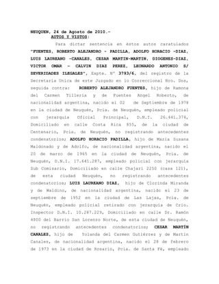 NEUQUEN, 24 de Agosto de 2010.-
        AUTOS Y VISTOS:
              Para dictar sentencia en éstos autos caratulados
"FUENTES, ROBERTO ALEJANDRO - PADILLA, ADOLFO HORACIO -DIAZ,
LUIS LAUREANO -CANALES, CESAR MARTIN-MARTIN, DIOGENES-DIAZ,
VICTOR       OMAR    –     CALVIN         DIAZ   PEREZ,      LEONARDO          ANTONIO    S/
SEVERIDADES ILEGALES", Expte. Nº 3793/6, del registro de la
Secretaría Unica de este Juzgado en lo Correccional Nro. Dos,
seguida contra:             ROBERTO ALEJANDRO FUENTES, hijo de Ramona
del    Carmen        Tilleria         y     de    Fuentes         Angel    Roberto,       de
nacionalidad argentina, nacido el 02                         de Septiembre de 1978
en la ciudad de Neuquén, Pcia. de Neuquén, empleado policial
con        jerarquía        Oficial         Principal,            D.N.I.       26.441.374,
Domiciliado         en    calle       Costa      Rica    855,       de    la    ciudad    de
Centenario,         Pcia.    de    Neuquén,       no    registrando            antecedentes
condenatorios; ADOLFO HORACIO PADILLA, hijo de Maria Susana
Maldonado y de Adolfo, de nacionalidad argentina, nacido el
20    de    marzo    de     1965      en    la   ciudad      de    Neuquén,       Pcia.   de
Neuquén, D.N.I. 17.641.287, empleado policial con jerarquía
Sub Comisario, Domiciliado en calle Chajarí 2250 (casa 121),
de    esta      ciudad          Neuquén,         no     registrando            antecedentes
condenatorios; LUIS LAUREANO DIAZ,                       hijo de Clorinda Miranda
y de Waldino, de nacionalidad argentina, nacido el 23 de
septiembre      de       1952    en    la    ciudad     de    Las    Lajas,       Pcia.   de
Neuquén, empleado policial retirado con jerarquía de Crio.
Inspector D.N.I. 10.287.229, Domiciliado en calle Dr. Ramón
4800 del Barrio San Lorenzo Norte, de esta ciudad de Neuquén,
no    registrando          antecedentes          condenatorios;            CESAR    MARTÍN
CANALES, hijo de                Yolanda del Carmen Gutiérrez y de Martín
Canales, de nacionalidad argentina, nacido el 28 de febrero
de 1973 en la ciudad de Rosario, Pcia. de Santa Fé, empleado
 