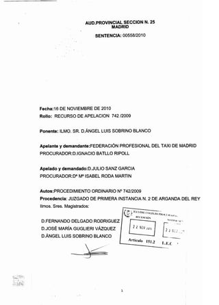 AUD.PROVINCIAL SECCION N. 25

MADRID

SENTENCIA: 00558/2010

Fecha:16 DE NOVIEMBRE DE 2010
Rollo: RECURSO DE APELACION 742 12009
Ponente: ILMO. SR. D.ANGEL LUIS SOBRINO BLANCO
Apelante y demandante:FEDERACION PROFESIONAL DEL TAXI DE MAJ1)RID
PROCURADOR:D.lGNACIO BATLLO RIPOLL
Apelado y demandado:D.JULIO SANZ GARCIA
PROCURADOR:Da Ma ISABEL RODA MARTIN
Autos:PROCEDIMIENTO ORDINARIO N° 742/2009
Procedencia: JUZGADO DE PRIMERA INSTANCIA N. 2 DE ARGANDA DEL REV
limos. Sres. Magistrados:
":f>'.; 1/.l'STk r (' I ' . _... .

' . ;' .~. . (1.f.(.lu 1'1<0C! 1< .

. . I  III ' .~-', . If:O:I'C10'' •
- _ ' ·OHI·/ Cle o•
D.FERNANDO DELGADO RODRIGUEZ
D.JOSE MARIA GUGLIERI VAzQUEZ · 11 NOV LUi' [JNC; :',
D.ANGEL LUIS SOBRINO BLANCO _......--­Articulo 151.2- -=-_IL.E.e
'~'~2~~1::~~;~.:
~r~':~~i:;~~"~
1
 