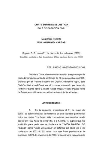 CORTE SUPREMA DE JUSTICIA
                        SALA DE CASACIÓN CIVIL



                             Magistrado Ponente
                        WILLIAM NAMÉN VARGAS



     Bogotá, D. C., once (11) de marzo de dos mil nueve (2009)
  Discutida y aprobada en Sala de veinticinco (25) de agosto de dos mil ocho (2008)




                                    REF.: 85001-3184-001-2002-00197-01


             Decide la Corte el recurso de casación interpuesto por la
parte demandante contra la sentencia de 30 de noviembre de 2005,
proferida por el Tribunal Superior del Distrito Judicial de Yopal, Sala
Civil-Familia-Laboral-Penal en el proceso instaurado por Mauricio
Romero Fajardo frente a Diana Reyes Plazas y Nelly Plazas viuda
de Reyes, esta última en su calidad de interviniente adhesiva.



                              ANTECEDENTES


             1.      En la demanda presentada el 31 de mayo de
2002, se solicitó declarar la existencia de una sociedad patrimonial
entre las partes “por haber sido compañeros permanentes desde
agosto de 1992 hasta la fecha” (fls. 3 a 4, cdno. 1), súplica que fue
sustituida para pedir que se declarara la “UNIÓN MARITAL DE
HECHO” como “única pretensión” en reforma del libelo de 7 de
noviembre de 2002 (fl. 65, cdno. 1) y, que fuera precisada en la
audiencia del 20 de noviembre de 2003, al decidirse la excepción de
 