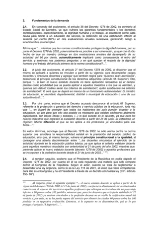 2. Fundamentos de la demanda
2.1. En concepto del accionante, el artículo 36 del Decreto 1278 de 2002, es contrario al
Estado Social de Derecho, ya que vulnera las garantías fundamentales y los derechos
constitucionales, específicamente, la dignidad humana y el trabajo, al establecer como justa
causa para retirar a un educador del servicio, la obtención de una calificación inferior al
sesenta por ciento (60%) en dos evaluaciones anuales sucesivas, generando riesgo e
incertidumbre en el empleo.
Afirma que “... mientras que las normas constitucionales protegen la dignidad humana, por su
parte el Decreto 1278 de 2002, potencialmente es proclive a su vulneración, ya que con el sólo
hecho de que un maestro obtenga en dos evaluaciones anuales del desempeño de su
actividad del 60 por ciento, automáticamente implicará como consecuencia el retiro del
servicio, y entonces nos podemos preguntar, y en qué quedan el respeto de la dignidad
humana y el trabajo del artículo primero de la norma constitucional?...”.
2.2. A juicio del accionante, el artículo 2° del Decreto 1278 de 2002, al disponer que el
mismo se aplicará a quienes se vinculen a partir de su vigencia para desempeñar cargos
docentes y directivos docentes y agregar que también regirá para “quienes sean asimilados”,
desconoce el principio constitucional de los derechos adquiridos (artículo 58 Superior). Ello,
porque “... si bien el nuevo estatuto docente no tiene aplicación retroactiva en el tiempo,
plantea como posibilidad que se pueda aplicar a aquellos maestros a los que se asimilen, y
quienes son éstos? Cuáles serán los criterios de asimilación?, quién establecerá los criterios
de asimilación?. O será que se dejará en manos de un funcionario administrativo: El ministro
de educación, el secretario departamental, distrital o municipal de educación o uno de sus
subordinados?...”.
2.3. Por otra parte, estima que el Decreto acusado desconoce el artículo 67 Superior,
referente a la protección y garantía del derecho y servicio público de la educación, toda vez
que “... en [lugar] de proteger que todos los habitantes del país puedan acceder a la
educación, ya que para que ello sea posible es necesario que existan profesores altamente
capacitados, con bases éticas y sociales, (...) lo que sucede es lo opuesto, ya que para los
nuevos maestros que ingresen al escalafón docente a partir del 21 de junio, se estableció un
régimen laboral diferente al que se les aplica a los profesores ya vinculados para esa
fecha....”.
En estos términos, concluye que el Decreto 1278 de 2002 no sólo atenta contra la norma
superior que establece la responsabilidad estatal en la prestación del servicio público de
educación, sino que, al mismo tiempo, vulnera el principio constitucional a la igualdad, al
consagrar una abierta discriminación entre “...los docentes vinculados al ejercicio de la
actividad docente en la educación pública básica, ya que aplica el anterior estatuto docente
para aquellos maestros vinculados con anterioridad al 21 de junio del año 2002, mientras que,
pretende aplicar el nuevo estatuto docente (decreto 1278 de 2002) a aquellos profesores que
se incorporen a la profesión docente desde el 21 de junio de 2002...” 1[1]
.
2.4. A renglón seguido, sostiene que el Presidente de la República no podía expedir el
Decreto 1278 de 2002, por cuanto en él se está regulando una materia que sólo compete
definir al Congreso de la República. Según el actor, cuando se trata de reglamentar o
desarrollar una ley orgánica, como lo es la Ley 715 de 2001, el único que tiene competencia
para ello es el Congreso y no el Presidente a través de un decreto con fuerza ley (C.P. artículo
150- 10°).
1[1]
Al respecto, pone el siguiente ejemplo: “... el nuevo estatuto docente se aplica a partir de la
vigencia del decreto 1278 de 2002 (el 21 de junio de 2002), con factores abiertamente inconstitucionales
como lo son el separar del servicio a aquellos profesores que obtengan en la evaluación un porcentaje
inferior a 60 puntos sobre 100 posibles, mientras que, para los docentes que a la fecha señalada (el 21
de junio de 2002) ya estaban vinculados a la profesión docente no es viable la calificación anual del
servicio y, por ende, no se les puede separa del servicio por obtener los citados 60 puntos sobre los 100
posibles en su respectiva evaluación: Entonces, si lo expuesto no es discriminación, qué es lo que
protege el artículo 13 Superior?...”.
 