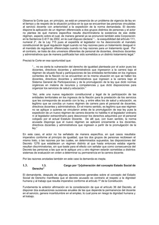 Observa la Corte que, en principio, se está en presencia de un problema de vigencia de ley en
el tiempo y de respeto de la situación jurídica en la que se encuentran las personas vinculadas
al servicio docente con anterioridad a la expedición de la norma demandada. El decreto
dispone la aplicación de un régimen diferenciado a dos grupos distintos de personas y el actor
no plantea de qué manera específica resulta discriminatoria la existencia de ese doble
régimen, aspecto sobre el cual, de manera general ya se pronunció también esta Corporación
en la Sentencia C-617 de 2002, en la cual dispuso declarar “... la exequibilidad del artículo 111,
numeral 2°, de la Ley 715 pues al expedirla el legislador no ha desconocido el mandato
constitucional de igual regulación legal cuando no hay razones para un tratamiento desigual ni
el mandato de regulación diferenciada cuando no hay razones para un tratamiento igual. Por
el contrario, se trata de dos universos diferentes de personal de docentes, directivos docentes
y administrativos que de manera justificada han sido sometidos a un distinto tratamiento legal.”
Precisó la Corte en esa oportunidad que:
“... no es cierta la vulneración del derecho de igualdad planteada por el actor pues los
docentes, directivos docentes y administrativos que ingresaron a la carrera bajo el
régimen de situado fiscal y participaciones de las entidades territoriales en los ingresos
corrientes de la Nación no se encuentran en la misma situación en que se hallan los
docentes, directivos docentes y administrativos que ingresen a la carrera bajo el
Sistema General de Participaciones y de la promulgación de la ley que dictó normas
orgánicas en materia de recursos y competencias y que dictó disposiciones para
organizar los servicios de salud y educación.”
“Así, ante una nueva regulación constitucional y legal de la participación de las
entidades territoriales en los ingresos de la Nación para la prestación de los servicios
que les corresponda de acuerdo con la ley, y entre ellos los de salud y educación, es
legítimo que se conciba un nuevo régimen de carrera para el personal de docentes,
directivos docentes y administrativos. En el mismo sentido, es legítimo que ese régimen
no se aplique a quienes se vincularon antes de la promulgación de esa ley pues la
expedición de un nuevo régimen de carrera docente no habilita ni al legislador ordinario
ni al legislador extraordinario para desconocer los derechos adquiridos por el personal
cobijado por el actual Estatuto Docente. De allí que, con buen sentido, la norma
acusada disponga que el nuevo régimen se aplicará únicamente a los docentes,
directivos docentes y administrativos que ingresen a partir de la promulgación de la
ley.”
En este caso, el actor no ha señalado de manera específica, en qué casos resultaba
imperativo conforme al principio de igualdad, que los dos grupos de personas recibiesen el
mismo trato, o las razones por las cuales, en determinados supuestos, las disposiciones del
Decreto 1278 que establecen un régimen distinto al que hasta entonces estaba vigente
resultan discriminatorias, sin que baste para el efecto con señalar que como consecuencia del
Decreto las personas a las que se le aplique uno u otro régimen estarán sometidas a distintos
sistemas de evaluación en orden a determinar su permanencia en la carrera docente.
Por las razones anotadas también en este caso la demanda es inepta.
1.3. 1.3. Cargo por “[v]ulneración del concepto Estado Social de
Derecho”
El demandante, después de algunas apreciaciones generales sobre el concepto del Estado
Social de Derecho manifiesta que el decreto acusado es contrario al respeto a la dignidad
humana y al trabajo que resulta imperativo conforme al artículo 1º de la Constitución.
Fundamenta la anterior afirmación en la consideración de que el artículo 36 del Decreto, al
disponer dos evaluaciones sucesivas anuales de las que depende la permanencia del docente
en el servicio, genera incertidumbre en el empleo, lo cual pone en riesgo la dignidad humana y
el trabajo.
 