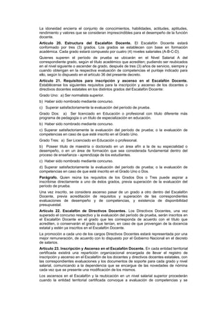 La idoneidad encierra el conjunto de conocimientos, habilidades, actitudes, aptitudes,
rendimiento y valores que se consideran imprescindibles para el desempeño de la función
docente.
Artículo 20. Estructura del Escalafón Docente. El Escalafón Docente estará
conformado por tres (3) grados. Los grados se establecen con base en formación
académica. Cada grado estará compuesto por cuatro (4) niveles salariales (A-B-C-D).
Quienes superen el período de prueba se ubicarán en el Nivel Salarial A del
correspondiente grado, según el título académico que acrediten; pudiendo ser reubicados
en el nivel siguiente o ascender de grado, después de tres (3) años de servicio, siempre y
cuando obtengan en la respectiva evaluación de competencias el puntaje indicado para
ello, según lo dispuesto en el artículo 36 del presente decreto.
Artículo 21. Requisitos para inscripción y ascenso en el Escalafón Docente.
Establécense los siguientes requisitos para la inscripción y ascenso de los docentes o
directivos docentes estatales en los distintos grados del Escalafón Docente:
Grado Uno: a) Ser normalista superior.
b) Haber sido nombrado mediante concurso.
c) Superar satisfactoriamente la evaluación del período de prueba.
Grado Dos: a) Ser licenciado en Educación o profesional con título diferente más
programa de pedagogía o un título de especialización en educación.
b) Haber sido nombrado mediante concurso.
c) Superar satisfactoriamente la evaluación del período de prueba; o la evaluación de
competencias en caso de que esté inscrito en el Grado Uno.
Grado Tres: a) Ser Licenciado en Educación o profesional.
b) Poseer título de maestría o doctorado en un área afín a la de su especialidad o
desempeño, o en un área de formación que sea considerada fundamental dentro del
proceso de enseñanza - aprendizaje de los estudiantes.
c) Haber sido nombrado mediante concurso.
d) Superar satisfactoriamente la evaluación del período de prueba; o la evaluación de
competencias en caso de que esté inscrito en el Grado Uno o Dos.
Parágrafo. Quien reúna los requisitos de los Grados Dos o Tres puede aspirar a
inscribirse directamente a uno de éstos grados, previa superación de la evaluación del
período de prueba.
Una vez inscrito, se considera ascenso pasar de un grado a otro dentro del Escalafón
Docente, previa acreditación de requisitos y superación de las correspondientes
evaluaciones de desempeño y de competencias, y existencia de disponibilidad
presupuestal.
Artículo 22. Escalafón de Directivos Docentes. Los Directivos Docentes, una vez
superado el concurso respectivo y la evaluación del período de prueba, serán inscritos en
el Escalafón Docente en el grado que les corresponda de acuerdo con el título que
acrediten, o conservarán el grado que tenían, en caso de que provengan de la docencia
estatal y estén ya inscritos en el Escalafón Docente.
La promoción a cada uno de los cargos Directivos Docentes estará representada por una
mejor remuneración, de acuerdo con lo dispuesto por el Gobierno Nacional en el decreto
de salarios.
Artículo 23. Inscripción y Ascenso en el Escalafón Docente. En cada entidad territorial
certificada existirá una repartición organizacional encargada de llevar el registro de
inscripción y ascenso en el Escalafón de los docentes y directivos docentes estatales, con
las correspondientes evaluaciones y los documentos de soporte para cada grado y nivel
salarial, comunicando a la dependencia que se encargue de las novedades de nómina
cada vez que se presente una modificación de los mismos.
Los ascensos en el Escalafón y la reubicación en un nivel salarial superior procederán
cuando la entidad territorial certificada convoque a evaluación de competencias y se
 