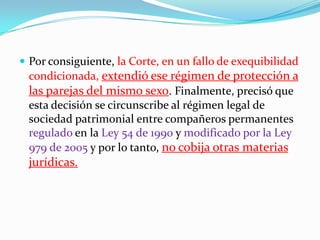 Por consiguiente, la Corte, en un fallo de exequibilidad condicionada, extendió ese régimen de protección a las parejas del mismo sexo. Finalmente, precisó que esta decisión se circunscribe al régimen legal de sociedad patrimonial entre compañeros permanentes regulado en la Ley 54 de 1990 y modificado por la Ley 979 de 2005 y por lo tanto, no cobija otras materias jurídicas.
