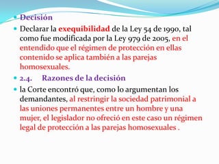 DecisiónDeclarar la exequibilidadde la Ley 54 de 1990, tal como fue modificada por la Ley 979 de 2005, en el entendido que el régimen de protección en ellas contenido se aplica también a las parejas homosexuales. 2.4.     Razones de la decisiónla Corte encontró que, como lo argumentan los demandantes, al restringir la sociedad patrimonial a las uniones permanentes entre un hombre y una mujer, el legislador no ofreció en este caso un régimen legal de protección a las parejas homosexuales .