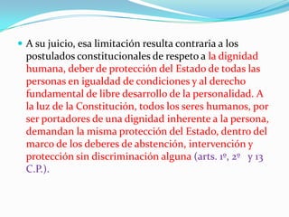 A su juicio, esa limitación resulta contraria a los postulados constitucionales de respeto a la dignidad humana, deber de protección del Estado de todas las personas en igualdad de condiciones y al derecho fundamental de libre desarrollo de la personalidad. A la luz de la Constitución, todos los seres humanos, por ser portadores de una dignidad inherente a la persona, demandan la misma protección del Estado, dentro del marco de los deberes de abstención, intervención y protección sin discriminación alguna (arts. 1º, 2º   y 13 C.P.). 