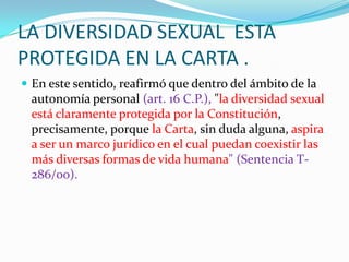 LA DIVERSIDAD SEXUAL  ESTA PROTEGIDA EN LA CARTA .En este sentido, reafirmó que dentro del ámbito de la autonomía personal (art. 16 C.P.), "la diversidad sexual está claramente protegida por la Constitución, precisamente, porque la Carta, sin duda alguna, aspira a ser un marco jurídico en el cual puedan coexistir las más diversas formas de vida humana" (Sentencia T-286/00).