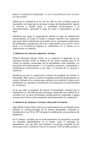 parecer la condición de desplazado “es una eventualidad que tiene vocación
de temporalidad”.
Señala que la finalidad de la Ley 387 de 1997 no sólo es brindar ayuda de
emergencia sino lograr que las personas víctimas del desplazamiento superen
la situación y puedan lograr la estabilidad socioeconómica y el
autosostenimiento, retornando al lugar de origen o reasentándose en otro
lugar.
Manifiesta que según la jurisprudencia, durante la etapa de estabilización
socioeconómica al Estado al Estado le compete identificar las condiciones
para lograr dicha estabilización de acuerdo con las circunstancias particulares
del desplazado, contando para ello con su participación activa, por lo cual se
ajusta a la Constitución disponer la colaboración de la víctima en la
superación de su condición.
3. Ministerio de Comercio, Industria y Turismo
William Hernando Sabogal Torres, en su condición de apoderado de ese
ministerio presentó escrito de defensa de las normas acusadas pues en su
criterio las medidas cuestionadas por los demandantes están orientadas a la
prevención del desplazamiento y a la atención, protección, consolidación y
estabilización socioeconómica y, por ende, a la cesación de su situación y
condición.
Manifiesta que para la comprensión y alcance del parágrafo del artículo 15
demandado, debe tenerse en cuenta la magnitud actual del desplazamiento, el
carácter limitado de los recursos para satisfacer este cometido, la óptica de la
ponderación, las especiales características de la emergencia y la transitoriedad
de la situación.
En lo que atañe al parágrafo del artículo 18 demandado, considera que la
colaboración no sólo debe provenir del propio desplazado sino también de la
sociedad civil, en razón del principio constitucional de solidaridad, y agrega
que para estos efectos existen programas interinstitucionales de cooperación.
4. Ministerio de Ambiente, Vivienda y Desarrollo Territorial
Olga Fabiola Cabeza Meza, intervino en representación de ese ministerio para
defender la constitucionalidad de las normas demandadas, resaltando la
finalidad de la Ley 387 de 1997 de lograr la estabilización socioeconómica del
desplazado.
Por lo anterior, considera que la ayuda humanitaria de emergencia no puede
ser extendida indefinidamente en el tiempo, como lo pretenden los
demandantes, sino que debe estar limitada a un periodo razonable de tres
meses que, como lo señaló la Corte en la sentencia T-025 de 2004, permite al
 