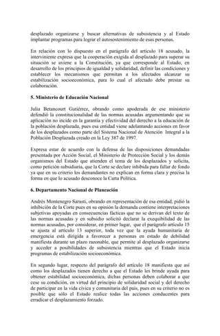 desplazado organizarse y buscar alternativas de subsistencia y al Estado
implantar programas para lograr el autosostenimiento de esas personas.
En relación con lo dispuesto en el parágrafo del artículo 18 acusado, la
interviniente expresa que la cooperación exigida al desplazado para superar su
situación se aviene a la Constitución, ya que corresponde al Estado, en
desarrollo de los principios de igualdad y solidaridad, definir las condiciones y
establecer los mecanismos que permitan a los afectados alcanzar su
estabilización socioeconómica, para lo cual el afectado debe prestar su
colaboración.
5. Ministerio de Educación Nacional
Julia Betancourt Gutiérrez, obrando como apoderada de ese ministerio
defendió la constitucionalidad de las normas acusadas argumentando que su
aplicación no incide en la garantía y efectividad del derecho a la educación de
la población desplazada, pues esa entidad viene adelantando acciones en favor
de los desplazados como parte del Sistema Nacional de Atención Integral a la
Población Desplazada creado en la Ley 387 de 1997.
Expresa estar de acuerdo con la defensa de las disposiciones demandadas
presentada por Acción Social, el Ministerio de Protección Social y los demás
organismos del Estado que atienden el tema de los desplazados y solicita,
como petición subsidiaria, que la Corte se declare inhibida para fallar de fondo
ya que en su criterio los demandantes no explican en forma clara y precisa la
forma en que lo acusado desconoce la Carta Política.
6. Departamento Nacional de Planeación
Andrés Montenegro Sarasti, obrando en representación de esa entidad, pidió la
inhibición de la Corte pues en su opinión la demanda contiene interpretaciones
subjetivas apoyadas en consecuencias fácticas que no se derivan del texto de
las normas acusadas y en subsidio solicitó declarar la exequibilidad de las
normas acusadas, por considerar, en primer lugar, que el parágrafo artículo 15
se ajusta al artículo 13 superior, toda vez que la ayuda humanitaria de
emergencia está dirigida a favorecer a personas en estado de debilidad
manifiesta durante un plazo razonable, que permite al desplazado organizarse
y acceder a posibilidades de subsistencia mientras que el Estado inicia
programas de estabilización socioeconómica.
En segundo lugar, respecto del parágrafo del artículo 18 manifiesta que así
como los desplazados tienen derecho a que el Estado les brinde ayuda para
obtener estabilidad socioeconómica, dichas personas deben colaborar a que
cese su condición, en virtud del principio de solidaridad social y del derecho
de participar en la vida cívica y comunitaria del país, pues en su criterio no es
posible que sólo el Estado realice todas las acciones conducentes para
erradicar el desplazamiento forzado.
 