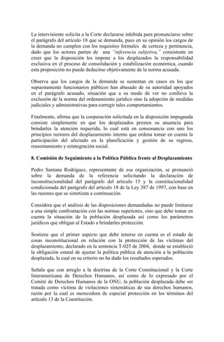 La interviniente solicita a la Corte declararse inhibida para pronunciarse sobre
el parágrafo del artículo 18 que se demanda, pues en su opinión los cargos de
la demanda no cumplen con los requisitos formales de certeza y pertinencia,
dado que los actores parten de una “inferencia subjetiva,” consistente en
creer que la disposición les impone a los desplazados la responsabilidad
exclusiva en el proceso de consolidación y estabilización económica, cuando
esta proposición no puede deducirse objetivamente de la norma acusada.
Observa que los cargos de la demanda se sustentan en casos en los que
supuestamente funcionarios públicos han abusado de su autoridad apoyados
en el parágrafo acusado, situación que a su modo de ver no conlleva la
exclusión de la norma del ordenamiento jurídico sino la adopción de medidas
judiciales y administrativas para corregir tales comportamientos.
Finalmente, afirma que la cooperación solicitada en la disposición impugnada
consiste simplemente en que los desplazados presten su anuencia para
brindarles la atención requerida, lo cual está en consonancia con uno los
principios rectores del desplazamiento interno que ordena tomar en cuenta la
participación del afectado en la planificación y gestión de su regreso,
reasentamiento y reintegración social.
8. Comisión de Seguimiento a la Política Pública frente al Desplazamiento
Pedro Santana Rodríguez, representante de esa organización, se pronunció
sobre la demanda de la referencia solicitando la declaración de
inconstitucionalidad del parágrafo del artículo 15 y la constitucionalidad
condicionada del parágrafo del artículo 18 de la Ley 387 de 1997, con base en
las razones que se sintetizan a continuación.
Considera que el análisis de las disposiciones demandadas no puede limitarse
a una simple confrontación con las normas superiores, sino que debe tomar en
cuenta la situación de la población desplazada así como los parámetros
jurídicos que obligan al Estado a brindarles protección.
Sostiene que el primer aspecto que debe tenerse en cuenta es el estado de
cosas inconstitucional en relación con la protección de las víctimas del
desplazamiento, declarado en la sentencia T-025 de 2004, donde se estableció
la obligación estatal de ajustar la política pública de atención a la población
desplazada, la cual en su criterio no ha dado los resultados esperados.
Señala que con arreglo a la doctrina de la Corte Constitucional y la Corte
Interamericana de Derechos Humanos, así como de lo expresado por el
Comité de Derechos Humanos de la ONU, la población desplazada debe ser
tratada como víctima de violaciones sistemáticas de sus derechos humanos,
razón por la cual es merecedora de especial protección en los términos del
artículo 13 de la Constitución.
 