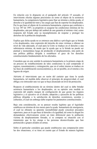 En relación con lo dispuesto en el parágrafo del artículo 15 acusado, el
interviniente efectúa algunas precisiones en torno al objeto de la asistencia
humanitaria, la competencia legislativa para fijar un término a dicha ayuda, el
derecho a la igualdad de trato y las cargas que han de soportar los desplazados.
Por lo que hace al objeto de la asistencia humanitaria, expresa que conforme a
la Ley 387 de 1997, su propósito es asegurar las condiciones mínimas de los
desplazados, aún por debajo del umbral de una garantía al mínimo vital, como
respuesta del Estado ante su incumplimiento de respetar y proteger los
derechos de la población desplazada.
Explica que dicha ayuda no es entonces una dádiva o privilegio que se brinda
a los desplazados, sino expresión del derecho de estas víctimas a obtener un
nivel de vida adecuado, el cual para la Corte se traduce en el derecho a una
subsistencia mínima, de modo que la ayuda que se le brinde no puede ser
puntual y momentánea luego de producido el desplazamiento, sino parte de
una política pública dirigida a restablecer el goce de los derechos
constitucionales fundamentales de los afectados.
Considera que en este sentido la asistencia humanitaria es la primera etapa de
un proceso de restablecimiento de tales condiciones la cual comprende el
regreso, reasentamiento y reintegración, que en el orden interno se traduce en
las fases de estabilización socioeconómica y, de ser posible, en el retorno a los
lugares de origen.
Advierte el interviniente que en razón del carácter que tiene la ayuda
humanitaria, tal medida debe observar el principio de progresividad, el cual
obliga a no retroceder una vez que se haya alcanzado un nivel de protección.
Respecto al establecimiento de un término dentro del cual se debe brindar
asistencia humanitaria a los desplazados, en su opinión esta medida es
expresión del amplio margen de configuración de que gozan los órganos
legislativo y el ejecutivo en el diseño, adopción y ejecución de las políticas
públicas dirigidas a la satisfacción de derechos económicos, sociales y
culturales, el cual sin embargo debe respetar los parámetros constitucionales.
Bajo esta consideración, en su parecer resulta legítimo que el legislador
establezca un término de tres meses para la ayuda humanitaria de emergencia,
el cual no obstante su aparente razonabilidad puede conculcar preceptos
superiores, pues en lo que hace al derecho a la igualdad, tal como lo alegan los
demandantes efectivamente existe un trato diferencial para la población
víctima de desplazamiento forzado, si se compara su situación con el
tratamiento que la ley otorga a las personas desmovilizadas que han
pertenecido a grupos alzados en armas.
Sobre el particular considera que puede establecerse una comparación entre
las dos situaciones, si se tiene en cuenta que el Estado de manera legítima
 