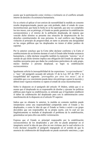 asume que la participación como víctima o victimario en el conflicto armado
interno da derecho a la asistencia humanitaria.
En su criterio al aplicar el test estricto de razonabilidad la medida en comento
resulta desproporcionada, puesto que está probado, dado el estado de cosas
inconstitucional, que hasta la fecha no se ha superado, que una vez cumplidos
los tres meses, con su prórroga, el Estado no puede garantizar la estabilización
socioeconómica y el retorno de la población desplazada, de manera que
vencido dicho término se presenta una situación de desprotección de los
derechos constitucionales de esas personas, lo cual conlleva una flagrante
violación al principio de progresividad, en tanto se presenta una desigualdad
en las cargas públicas que los desplazados no tienen el deber jurídico de
soportar.
Por lo anterior concluye que la Corte debe declarar conforme a la Carta el
establecimiento de un término durante el cual el Estado debe brindar asistencia
humanitaria, y debe declarar exequible también la expresión “máximo” en el
sentido de que dicho término implica una obligación del Estado de adoptar las
medidas necesarias para que dadas las condiciones particulares de cada grupo,
núcleo familiar o persona desplazad, se logre su estabilización
socioeconómica.
Igualmente solicita la inexequibiilidad de las expresiones “excepcionalmente”
y “más” del parágrafo acusado del artículo 15 de la Ley 387 de 1997 y la
exequibilidad del segmento “prorrogables por otros tres meses”, en el
entendido que a su vencimiento pueda darse otra prórroga a quien la necesite y
deberá tener vigencia mientras se supera el estado de cosas inconstitucional.
Sobre lo dispuesto en el parágrafo del artículo 18 ibidem, señala que si se
asume que el desplazado no es responsable de diseñar y ejecutar las políticas
públicas para lograr su estabilización, se entiende que el legislador estableció
el deber de colaboración del desplazado para con la administración como
manifestación de lo dispuesto en el artículo 95 superior.
Indica que no obstante lo anterior, la medida en comento también puede
interpretarse como una responsabilidad compartida entre el Estado y los
desplazados, o como la idea de que el Estado se limita a asistir a un grupo
desvalidos que son responsables de su propia suerte, con lo cual así sea
lingüísticamente se traslada al desplazado el problema de la estabilización,
generándose así para ellos una doble victimización.
Expresa que el Estado es principal responsable por la estabilización
socioeconómica de los desplazados y por ello no puede perpetuar en el
imaginario social la idea de que ellos no son víctimas, por lo cual solicita a la
Corte declarar exequible el parágrafo impugnado en el sentido de que la
ausencia de colaboración del desplazado no puede acarrearle sanciones, y que
 