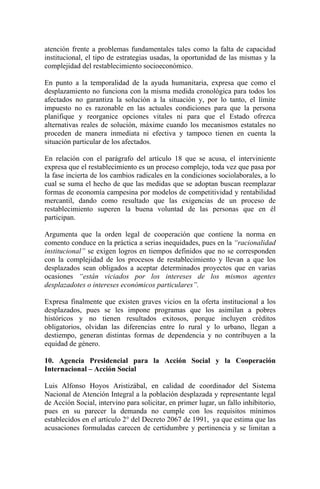 atención frente a problemas fundamentales tales como la falta de capacidad
institucional, el tipo de estrategias usadas, la oportunidad de las mismas y la
complejidad del restablecimiento socioeconómico.
En punto a la temporalidad de la ayuda humanitaria, expresa que como el
desplazamiento no funciona con la misma medida cronológica para todos los
afectados no garantiza la solución a la situación y, por lo tanto, el límite
impuesto no es razonable en las actuales condiciones para que la persona
planifique y reorganice opciones vitales ni para que el Estado ofrezca
alternativas reales de solución, máxime cuando los mecanismos estatales no
proceden de manera inmediata ni efectiva y tampoco tienen en cuenta la
situación particular de los afectados.
En relación con el parágrafo del artículo 18 que se acusa, el interviniente
expresa que el restablecimiento es un proceso complejo, toda vez que pasa por
la fase incierta de los cambios radicales en la condiciones sociolaborales, a lo
cual se suma el hecho de que las medidas que se adoptan buscan reemplazar
formas de economía campesina por modelos de competitividad y rentabilidad
mercantil, dando como resultado que las exigencias de un proceso de
restablecimiento superen la buena voluntad de las personas que en él
participan.
Argumenta que la orden legal de cooperación que contiene la norma en
comento conduce en la práctica a serias inequidades, pues en la “racionalidad
institucional” se exigen logros en tiempos definidos que no se corresponden
con la complejidad de los procesos de restablecimiento y llevan a que los
desplazados sean obligados a aceptar determinados proyectos que en varias
ocasiones “están viciados por los intereses de los mismos agentes
desplazadotes o intereses económicos particulares”.
Expresa finalmente que existen graves vicios en la oferta institucional a los
desplazados, pues se les impone programas que los asimilan a pobres
históricos y no tienen resultados exitosos, porque incluyen créditos
obligatorios, olvidan las diferencias entre lo rural y lo urbano, llegan a
destiempo, generan distintas formas de dependencia y no contribuyen a la
equidad de género.
10. Agencia Presidencial para la Acción Social y la Cooperación
Internacional – Acción Social
Luis Alfonso Hoyos Aristizábal, en calidad de coordinador del Sistema
Nacional de Atención Integral a la población desplazada y representante legal
de Acción Social, intervino para solicitar, en primer lugar, un fallo inhibitorio,
pues en su parecer la demanda no cumple con los requisitos mínimos
establecidos en el artículo 2° del Decreto 2067 de 1991, ya que estima que las
acusaciones formuladas carecen de certidumbre y pertinencia y se limitan a
 