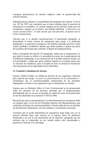 consignar apreciaciones de carácter subjetivo sobre la operatividad del
referido Sistema.
Subsidiariamente plantea la exequibilidad del parágrafo del artículo 15 de la
Ley 387 de 1997, por considerar que el plazo señalado para la atención de
emergencia es razonable y no vulnera ninguno de los artículos citados por los
accionantes y porque, en su criterio, una medida indefinida “conllevaría a un
estado asistencialista”, el cual asevera que está proscrito, al parecer por la
Corte Constitucional.
Advierte que si se declara inconstitucional el mencionado parágrafo, se
derrumbaría el actual sistema de emergencia para ayuda a la población
desplazada y se generaría un perjuicio a las familias afectadas que han venido
siendo atendidas, olvidándose además que dicha medida es apenas una parte
de la política del Estado para enfrentar el flagelo del desplazamiento.
Sobre el parágrafo del artículo 18 impugnado, señala que la cooperación a la
que alude la norma se refiere a la necesidad de contar con la participación de
la población desplazada, en la construcción de la posible solución acorde con
sus necesidades y añade que quien colabore logrará en un tiempo menor que
su situación de restablezca, pues el Estado no tiene el carácter de benefactor
sino de promotor de la capacidades de los individuos.
11. Comisión Colombiana de Juristas
Gustavo Gallón Giraldo, en calidad de director de ese organismo, intervino
para expresar que acoge “en parte los planteamientos de los demandantes”,
inclinándose por la constitucionalidad condicionada de los preceptos
impugnados, con base en los argumentos que a continuación se resumen.
Expresa que en diferentes fallos la Corte Constitucional se ha pronunciado
sobre los derechos de las personas afectadas por el desplazamiento,
determinando que en su caso se presenta un estado de cosas inconstitucional,
el cual fue declarado en la sentencia T-025 de 2004.
Recuerda que para la jurisprudencia la ayuda humanitaria de emergencia debe
ser integral, pues a la luz de los Principios Rectores del Desplazamiento, que
conforman el bloque de constitucionalidad, el Estado debe proveer al afectado
de alimentación, alojamiento, servicios médicos y saneamiento esenciales.
Cuestiona que la ayuda humanitaria de emergencia tenga lugar una vez la
persona afectada haya sido inscrita en el registro único de población
desplazada y no con la sola declaración de tal situación, agregando que las
acciones que se emprendan en ese sentido deben estar encaminadas a
garantizar el derecho a la vida digna.
 