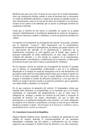 Reafirma que para esta Corte el plazo de tres meses de la ayuda humanitaria
tiene una connotación distinta cuando se trata de personas que se encuentran
en estado de debilidad manifiesta y respecto de quienes no pueden asumir su
auto sostenimiento, como es el caso de los niños sin acudientes y los ancianos,
eventos en los cuales se ha ordenado que el auxilio se prolongue mientras las
condiciones subsistan.
Anota que el término de tres meses es razonable, en cuanto no se puede
mantener indefinidamente a la población desplazada en estado de emergencia,
sino buscar soluciones estables y duraderas, a través de proyectos productivos
viables.
En relación con lo dispuesto en el parágrafo del artículo 18 acusado, considera
que la expresión “cooperar” debe armonizarse con la jurisprudencia
constitucional en materia de participación, de manera que pueda contarse con
la intervención del afectado en la identificación y definición de su
estabilización económica, lo cual significa que el Estado sigue siendo el
principal responsable de dicha estabilización, en cuyo logro coadyuve la
voluntad del afectado y si éste decide no cooperar en el mejoramiento,
restablecimiento, consolidación y estabilización de su situación, se debe partir
de la buena fe pues ante todo se busca su participación voluntaria.
Por lo expuesto, solicita en relación con el parágrafo del artículo 15 acusado
que se declare su exequibilidad, condicionada a que (i) a la población
desplazada se le otorgue la ayuda de emergencia con la sola declaración; (ii)
que dicha ayuda cubra las necesidades básicas hasta que se haga el registro en
el SUR en un plazo razonable; (iii) que la ayuda durante los tres meses sea
integral y contemple el estudio de proyectos productivos; y (iv) que una vez
finalice la ayuda la persona acceda a un proyecto productivo que le garantice
una salida estable y duradera a su situación.
En lo que concierne al parágrafo del artículo 18 demandado, estima que
también debe declararse su exequibilidad, en el entendido que (i) el Estado
colombiano es responsable del desplazamiento y por lo tanto tiene la
obligación de proteger y atender las víctimas de este delito y reconocer la
necesidad de remover sus causas estructurales; (ii) que se debe dar
participación a la población desplazada como derecho y no como obligación
de cooperar en la solución a su problema; y (iii) que en caso de que el afectado
decida no cooperar, se parta “del principio de la buena fe y establecer nuevas
posibilidades para resolver su situación”.
12. Contraloría General de la República
Miguel Eduardo Zabaleta Arias, obrando en condición de apoderado de esta
entidad de control, defiende la constitucionalidad de los preceptos
demandados, señalando que del análisis y confrontación con las normas
superiores que consagran el Estado Social de Derecho y sus fines esenciales,
 