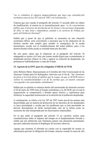 “no se vislumbra ni siquiera tangencialmente que haya una contradicción
normativa entre la Ley 837 (sic) de 1997 y la Constitución …”.
Expresa que aun cuando el parágrafo del artículo 15 acusado debe ser objeto
de modificación, el mismo no es inconstitucional, pues “es de conocimiento
público que el proceso de devolución de los bienes a las personas despojadas
de ellos, es muy lento y dispendioso, aunado a la carencia de trabajo por
parte del Gobierno Nacional”.
Señala que a pesar de que el gobierno se encuentra en una situación
económica difícil, sería conveniente y necesario que la ley dispusiera de un
término mucho más amplio para atender la emergencia de la ayuda
humanitaria, acorde con el restablecimiento del orden público, pues a los
desmovilizados dicha ayuda se extiende hasta por dos años.
De otra parte, opina que lo dispuesto en el parágrafo del artículo 18
impugnado se ajusta a la Carta, por cuanto resulta lógico que eventualmente el
desplazado procure rehacer su vida y superar su situación de desplazado, sin
permanecer indefinidamente a costa del Estado.
13. Agencia de la ONU para los refugiados UNHCR-ACNUR
Julio Roberto Meier, Representante en Colombia del Alto Comisionado de las
Naciones Unidas para los Refugiados, intervino con el fin de “dar elementos
de juicio a la Corte frente al análisis que la ocupa, sin que el ACNUR entre a
valorar la constitucionalidad o no de las normas que, en nuestro concepto
corresponde a las autoridades colombianas”.
Señala que su opinión se enmarca dentro del memorando de intención suscrito
el 28 de enero de 1999 entre el Estado colombiano y la ACNUR, por el cual la
organización se comprometió a brindar apoyo técnico y experiencia para
fortalecer la capacidad institucional en la atención de la población desplazada.
A continuación, se refiere a la Ley 387 de 1997 como una de las normas más
desarrolladas que en materia de protección de los derechos de los desplazados
se haya promulgado y resalta que los problemas que se han presentado no
derivan directamente de dicha normatividad, sino de la forma como en
ocasiones ha sido interpretada por los funcionarios responsables.
En lo que atañe al parágrafo del artículo 15 en cuestión, realiza unas
consideraciones sobre el impacto del tiempo en el desplazamiento forzado y
señala que por definición este fenómeno genera una afectación permanente,
que para superarla necesita el despliegue de acciones efectivas.
Agrega que mientras el afectado no cuente con la capacidad de asumir su
subsistencia persiste la obligación del Estado, máxime cuando la causa de ello
 