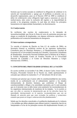 Sostiene que la norma acusada no estableció la obligación de colaborar ni la
sanción por incumplimiento y agrega que el problema se presenta con su
desarrollo reglamentario, pues en el Decreto 2569 de 2000 se estableció el
deber de colaboración como obligación legal sujeta a sanciones en caso de
inobservancia, tales como la exclusión del registro y la imposibilidad de
acceder a los programas estatales, lo cual deja sin efecto los principios
humanitarios de imparcialidad, humanidad y no discriminación.
14. Coadyuvancias
Se recibieron dos escritos de coadyuvancia a la demanda de
inconstitucionalidad, que llevan la firma de cerca de quinientas personas que
alegan su condición de desplazadas, con algunas referencias específicas a la
problemática de la atención humanitaria de emergencia.
15. Intervenciones extemporáneas
Ya vencido el término de fijación en lista (11 de octubre de 2006), en
Secretaría General se recibieron escritos de las siguientes instituciones:
Consultoría para los Derechos Humanos y el Desplazamiento, Facultad de
Economía de la Universidad Externado de Colombia, Asociación Colombiana
de Desplazados, Asociación Nacional Solidaria para la Defensa de la Mujer y
la Familia Desplazada, Centro de Estudios Sociales de la Universidad
Nacional de Colombia y el Centro de Derechos Humanos y Litigio
Internacional, CEDHUL.
V. CONCEPTO DEL PROCURADOR GENERAL DE LA NACIÓN
En escrito recibido en noviembre 9 de 2006, el doctor Carlos Arturo Gómez
Pavajeau, Procurador General de la Nación (e), rindió oportunamente el
concepto que ordenan los numerales 2° y 4° del artículo 242 de la Carta.
Comienza por precisar que el juicio sobre la constitucionalidad de una norma,
resulta de su confrontación con el ordenamiento superior y los tratados
internacionales de derechos humanos, que conforman el bloque de
constitucionalidad y obligan a las autoridades nacionales, por lo cual considera
que en el presente caso se debe tomar como parámetro las recomendaciones de
los organismos internacionales de monitoreo de los tratados, “en la medida en
que con ellas se concreta la interpretación que de los derechos hacen las
autoridades internacionales en la materia, recomendaciones que son un
llamado de atención para que sean revisadas las políticas o actuaciones
estatales que ponen en riesgo o vulneran derechos fundamentales”.
Señala que los derechos conculcados a la población desplazada por la violencia
y las medidas que deben adoptarse para obtener justicia y reparación, han de ser
interpretados a la luz de los principios rectores del desplazamiento forzado y el
 