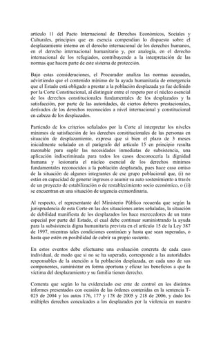 artículo 11 del Pacto Internacional de Derechos Económicos, Sociales y
Culturales, principios que en esencia compendian lo dispuesto sobre el
desplazamiento interno en el derecho internacional de los derechos humanos,
en el derecho internacional humanitario y, por analogía, en el derecho
internacional de los refugiados, contribuyendo a la interpretación de las
normas que hacen parte de este sistema de protección.
Bajo estas consideraciones, el Procurador analiza las normas acusadas,
advirtiendo que el contenido mínimo de la ayuda humanitaria de emergencia
que el Estado está obligado a prestar a la población desplazada ya fue definido
por la Corte Constitucional, al distinguir entre el respeto por el núcleo esencial
de los derechos constitucionales fundamentales de los desplazados y la
satisfacción, por parte de las autoridades, de ciertos deberes prestacionales,
derivados de los derechos reconocidos a nivel internacional y constitucional
en cabeza de los desplazados.
Partiendo de los criterios señalados por la Corte al interpretar los niveles
mínimos de satisfacción de los derechos constitucionales de las personas en
situación de desplazamiento, expresa que si bien el plazo de 3 meses
inicialmente señalado en el parágrafo del artículo 15 en principio resulta
razonable para suplir las necesidades inmediatas de subsistencia, una
aplicación indiscriminada para todos los casos desconocería la dignidad
humana y lesionaría el núcleo esencial de los derechos mínimos
fundamentales reconocidos a la población desplazada, pues hace caso omiso
de la situación de algunos integrantes de ese grupo poblacional que, (i) no
están en capacidad de generar ingresos o asumir su auto sostenimiento a través
de un proyecto de estabilización o de restablecimiento socio económico, o (ii)
se encuentran en una situación de urgencia extraordinaria.
Al respecto, el representante del Ministerio Público recuerda que según la
jurisprudencia de esta Corte en las dos situaciones antes señaladas, la situación
de debilidad manifiesta de los desplazados los hace merecedores de un trato
especial por parte del Estado, el cual debe continuar suministrando la ayuda
para la subsistencia digna humanitaria prevista en el artículo 15 de la Ley 387
de 1997, mientras tales condiciones continúen y hasta que sean superadas, o
hasta que estén en posibilidad de cubrir su propio sustento.
En estos eventos debe efectuarse una evaluación concreta de cada caso
individual, de modo que si no se ha superado, corresponde a las autoridades
responsables de la atención a la población desplazada, en cada uno de sus
componentes, suministrar en forma oportuna y eficaz los beneficios a que la
víctima del desplazamiento y su familia tienen derecho.
Comenta que según lo ha evidenciado ese ente de control en los distintos
informes presentados con ocasión de las órdenes contenidas en la sentencia T-
025 de 2004 y los autos 176, 177 y 178 de 2005 y 218 de 2006, y dado los
múltiples derechos conculcados a los desplazados por la violencia en nuestro
 