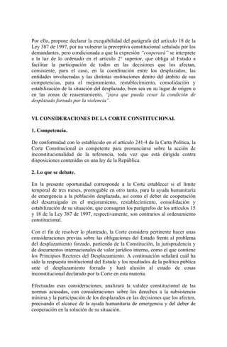 Por ello, propone declarar la exequibilidad del parágrafo del artículo 18 de la
Ley 387 de 1997, por no vulnerar la preceptiva constitucional señalada por los
demandantes, pero condicionada a que la expresión “cooperará” se interprete
a la luz de lo ordenado en el artículo 2° superior, que obliga al Estado a
facilitar la participación de todos en las decisiones que los afectan,
consistente, para el caso, en la coordinación entre los desplazados, las
entidades involucradas y las distintas instituciones dentro del ámbito de sus
competencias, para el mejoramiento, restablecimiento, consolidación y
estabilización de la situación del desplazado, bien sea en su lugar de origen o
en las zonas de reasentamiento, “para que pueda cesar la condición de
desplazado forzado por la violencia”.
VI. CONSIDERACIONES DE LA CORTE CONSTITUCIONAL
1. Competencia.
De conformidad con lo establecido en el artículo 241-4 de la Carta Política, la
Corte Constitucional es competente para pronunciarse sobre la acción de
inconstitucionalidad de la referencia, toda vez que está dirigida contra
disposiciones contenidas en una ley de la República.
2. Lo que se debate.
En la presente oportunidad corresponde a la Corte establecer si el límite
temporal de tres meses, prorrogable en otro tanto, para la ayuda humanitaria
de emergencia a la población desplazada, así como el deber de cooperación
del desarraigado en el mejoramiento, restablecimiento, consolidación y
estabilización de su situación, que consagran los parágrafos de los artículos 15
y 18 de la Ley 387 de 1997, respectivamente, son contrarios al ordenamiento
constitucional.
Con el fin de resolver lo planteado, la Corte considera pertinente hacer unas
consideraciones previas sobre las obligaciones del Estado frente al problema
del desplazamiento forzado, partiendo de la Constitución, la jurisprudencia y
de documentos internacionales de valor jurídico interno, como el que contiene
los Principios Rectores del Desplazamiento. A continuación señalará cuál ha
sido la respuesta institucional del Estado y los resultados de la política pública
ante el desplazamiento forzado y hará alusión al estado de cosas
inconstitucional declarado por la Corte en esta materia.
Efectuadas esas consideraciones, analizará la validez constitucional de las
normas acusadas, con consideraciones sobre los derechos a la subsistencia
mínima y la participación de los desplazados en las decisiones que los afecten,
precisando el alcance de la ayuda humanitaria de emergencia y del deber de
cooperación en la solución de su situación.
 