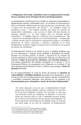3. Obligaciones del Estado colombiano frente al desplazamiento forzado.
Fuerza vinculante de los Principios Rectores del Desplazamiento.
La jurisprudencia constitucional se ha referido en numerosas oportunidades al
desplazamiento forzado, calificándolo como “un problema de humanidad que
debe ser afrontado solidariamente por todas las personas, principiando, como
es lógico, por los funcionarios del Estado”1
; “un verdadero estado de
emergencia social”, “una tragedia nacional, que afecta los destinos de
innumerables colombianos y que marcará el futuro del país durante las
próximas décadas” y “un serio peligro para la sociedad política
colombiana”2
; y, también, como un “estado de cosas inconstitucional” que
“contraría la racionalidad implícita en el constitucionalismo”, al causar una
“evidente tensión entre la pretensión de organización política y la prolífica
declaración de valores, principios y derechos contenidas en el Texto
Fundamental y la diaria y trágica constatación de la exclusión de ese acuerdo
de millones de colombianos”3
.
El desplazamiento forzado es en verdad un grave y complejo problema, que
por sus dimensiones e impacto social demanda y demandará del Estado,
mientras esa situación persista, el diseño y ejecución de un conjunto de
acciones oportunas y efectivas para solucionarlo, dado que en cabeza suya está
radicado el deber de prevenir las violaciones a los derechos humanos, el
cual emana directamente del mandato consagrado en el artículo 2° de la
Constitución Política, en consonancia con lo dispuesto en el artículo 2° del
Pacto Internacional de Derechos Civiles y Políticos, que consagra el deber de
garantía del Estado.
En sus pronunciamientos la Corte ha puesto de presente la situación de
vulnerabilidad y debilidad manifiesta que padecen los desplazados, ya que
al tener que huir de su residencia hacia otros lugares, dejando sus pertenencias
y actividades económicas habituales, tales personas se ven expuestas a un
desconocimiento grave, sistemático y masivo de derechos fundamentales4
:
“No existe discusión acerca de que el desplazamiento forzado
apareja una violación múltiple, masiva y continua de los derechos
de las personas obligadas a migrar. Por una parte, es claro que
estas personas tienen que abandonar su domicilio en razón del
riesgo que observan para su vida e integridad personal, peligro
que se deriva de las amenazas directas que les son formuladas o de
la percepción que desarrollan por los múltiples actos de violencia
que tienen lugar en sus sitios de residencia. El desplazamiento
1
T-227 de 1997 (5 de mayo), M. P. Alejandro Martínez Caballero.
2
SU-1150 de 2000 (30 de agosto), M P. Eduardo Cifuentes Muñoz.
3
T-215 de 2002 (21 de marzo), M P. Jaime Córdoba Triviño.
4
T-419 de 2003 (22 de mayo), M. P. Alfredo Beltrán Sierra.
 