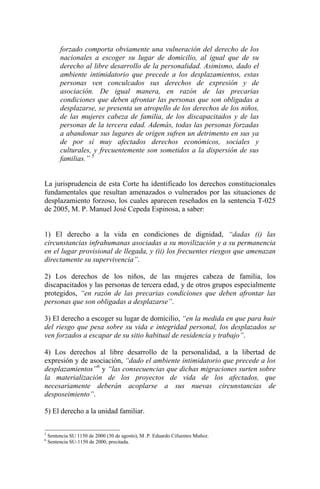 forzado comporta obviamente una vulneración del derecho de los
nacionales a escoger su lugar de domicilio, al igual que de su
derecho al libre desarrollo de la personalidad. Asimismo, dado el
ambiente intimidatorio que precede a los desplazamientos, estas
personas ven conculcados sus derechos de expresión y de
asociación. De igual manera, en razón de las precarias
condiciones que deben afrontar las personas que son obligadas a
desplazarse, se presenta un atropello de los derechos de los niños,
de las mujeres cabeza de familia, de los discapacitados y de las
personas de la tercera edad. Además, todas las personas forzadas
a abandonar sus lugares de origen sufren un detrimento en sus ya
de por sí muy afectados derechos económicos, sociales y
culturales, y frecuentemente son sometidos a la dispersión de sus
familias.” 5
La jurisprudencia de esta Corte ha identificado los derechos constitucionales
fundamentales que resultan amenazados o vulnerados por las situaciones de
desplazamiento forzoso, los cuales aparecen reseñados en la sentencia T-025
de 2005, M. P. Manuel José Cepeda Espinosa, a saber:
1) El derecho a la vida en condiciones de dignidad, “dadas (i) las
circunstancias infrahumanas asociadas a su movilización y a su permanencia
en el lugar provisional de llegada, y (ii) los frecuentes riesgos que amenazan
directamente su supervivencia”.
2) Los derechos de los niños, de las mujeres cabeza de familia, los
discapacitados y las personas de tercera edad, y de otros grupos especialmente
protegidos, “en razón de las precarias condiciones que deben afrontar las
personas que son obligadas a desplazarse”.
3) El derecho a escoger su lugar de domicilio, “en la medida en que para huir
del riesgo que pesa sobre su vida e integridad personal, los desplazados se
ven forzados a escapar de su sitio habitual de residencia y trabajo”.
4) Los derechos al libre desarrollo de la personalidad, a la libertad de
expresión y de asociación, “dado el ambiente intimidatorio que precede a los
desplazamientos”6
y “las consecuencias que dichas migraciones surten sobre
la materialización de los proyectos de vida de los afectados, que
necesariamente deberán acoplarse a sus nuevas circunstancias de
desposeimiento”.
5) El derecho a la unidad familiar.
5
Sentencia SU 1150 de 2000 (30 de agosto), M .P. Eduardo Cifuentes Muñoz.
6
Sentencia SU-1150 de 2000, precitada.
 