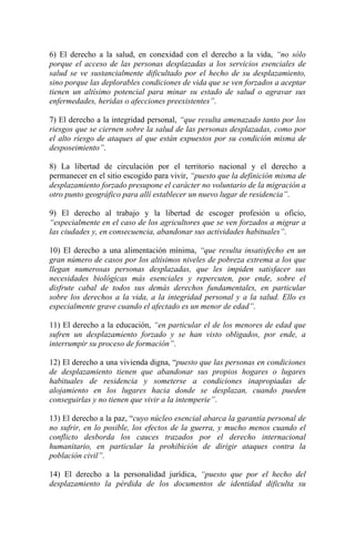 6) El derecho a la salud, en conexidad con el derecho a la vida, “no sólo
porque el acceso de las personas desplazadas a los servicios esenciales de
salud se ve sustancialmente dificultado por el hecho de su desplazamiento,
sino porque las deplorables condiciones de vida que se ven forzados a aceptar
tienen un altísimo potencial para minar su estado de salud o agravar sus
enfermedades, heridas o afecciones preexistentes”.
7) El derecho a la integridad personal, “que resulta amenazado tanto por los
riesgos que se ciernen sobre la salud de las personas desplazadas, como por
el alto riesgo de ataques al que están expuestos por su condición misma de
desposeimiento”.
8) La libertad de circulación por el territorio nacional y el derecho a
permanecer en el sitio escogido para vivir, “puesto que la definición misma de
desplazamiento forzado presupone el carácter no voluntario de la migración a
otro punto geográfico para allí establecer un nuevo lugar de residencia”.
9) El derecho al trabajo y la libertad de escoger profesión u oficio,
“especialmente en el caso de los agricultores que se ven forzados a migrar a
las ciudades y, en consecuencia, abandonar sus actividades habituales”.
10) El derecho a una alimentación mínima, “que resulta insatisfecho en un
gran número de casos por los altísimos niveles de pobreza extrema a los que
llegan numerosas personas desplazadas, que les impiden satisfacer sus
necesidades biológicas más esenciales y repercuten, por ende, sobre el
disfrute cabal de todos sus demás derechos fundamentales, en particular
sobre los derechos a la vida, a la integridad personal y a la salud. Ello es
especialmente grave cuando el afectado es un menor de edad”.
11) El derecho a la educación, “en particular el de los menores de edad que
sufren un desplazamiento forzado y se han visto obligados, por ende, a
interrumpir su proceso de formación”.
12) El derecho a una vivienda digna, “puesto que las personas en condiciones
de desplazamiento tienen que abandonar sus propios hogares o lugares
habituales de residencia y someterse a condiciones inapropiadas de
alojamiento en los lugares hacia donde se desplazan, cuando pueden
conseguirlas y no tienen que vivir a la intemperie”.
13) El derecho a la paz, “cuyo núcleo esencial abarca la garantía personal de
no sufrir, en lo posible, los efectos de la guerra, y mucho menos cuando el
conflicto desborda los cauces trazados por el derecho internacional
humanitario, en particular la prohibición de dirigir ataques contra la
población civil”.
14) El derecho a la personalidad jurídica, “puesto que por el hecho del
desplazamiento la pérdida de los documentos de identidad dificulta su
 
