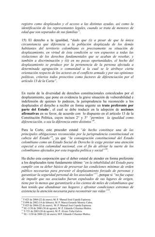 registro como desplazados y el acceso a las distintas ayudas, así como la
identificación de los representantes legales, cuando se trata de menores de
edad que son separados de sus familias”.
15) El derecho a la igualdad, “dado que (i) a pesar de que la única
circunstancia que diferencia a la población desplazada de los demás
habitantes del territorio colombiano es precisamente su situación de
desplazamiento, en virtud de ésta condición se ven expuestos a todas las
violaciones de los derechos fundamentales que se acaban de reseñar, y
también a discriminación y (ii) en no pocas oportunidades, el hecho del
desplazamiento se produce por la pertenencia de la persona afectada a
determinada agrupación o comunidad a la cual se le atribuye cierta
orientación respecto de los actores en el conflicto armado y por sus opiniones
políticas, criterios todos proscritos como factores de diferenciación por el
artículo 13 de la Carta”.
En razón de la diversidad de derechos constitucionales conculcados por el
desplazamiento, que pone en evidencia la grave situación de vulnerabilidad e
indefensión de quienes lo padecen, la jurisprudencia ha reconocido a los
desplazados el derecho a recibir en forma urgente un trato preferente por
parte del Estado7
, el cual se debe traducir en la adopción de acciones
afirmativas en su favor, de acuerdo con lo dispuesto en el artículo 13 de la
Constitución Política, cuyos incisos 2° y 3° “permiten la igualdad como
diferenciación, o sea la diferencia entre distintos”8
.
Para la Corte, este proceder estatal “de hecho constituye una de las
principales obligaciones reconocidas por la jurisprudencia constitucional en
cabeza del Estado”9
, ya que “la consagración constitucional del Estado
colombiano como un Estado Social de Derecho le exige prestar una atención
especial a esta calamidad nacional, con el fin de aliviar la suerte de los
colombianos afectados por esta tragedia política y social”10
.
Ha dicho esta corporación que el deber estatal de atender en forma preferente
a los desplazados tiene fundamento último “en la inhabilidad del Estado para
cumplir con su deber básico de preservar las condiciones mínimas de orden
público necesarias para prevenir el desplazamiento forzado de personas y
garantizar la seguridad personal de los asociados”11
, porque si “no fue capaz
de impedir que sus asociados fueran expulsados de sus lugares de origen,
tiene por lo menos que garantizarle a los cientos de miles de colombianos que
han tenido que abandonar sus hogares y afrontar condiciones extremas de
existencia la atención necesaria para reconstruir sus vidas”12
.
7
T-025 de 2004 (22 de enero), M. P. Manuel José Cepeda Espinosa.
8
T-098 de 2002 (14 de febrero), M. P. Marco Gerardo Monroy Cabra.
9
T-025 de 2004 (22 de enero), M. P: Manuel José Cepeda Espinosa.
10
SU-1150 de 2000 (30 de agosto), M .P. Eduardo Cifuentes Muñoz.
11
T-721 de 2003 (20 de agosto), M. P. Álvaro Tafur Galvis.
12
SU- 1150 de 2000 (22 de enero), M P. Eduardo Cifuentes Muñoz.
 