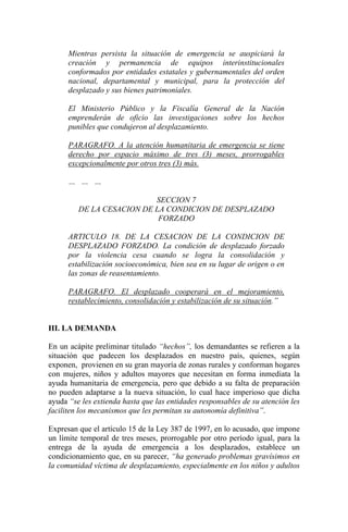 Mientras persista la situación de emergencia se auspiciará la
creación y permanencia de equipos interinstitucionales
conformados por entidades estatales y gubernamentales del orden
nacional, departamental y municipal, para la protección del
desplazado y sus bienes patrimoniales.
El Ministerio Público y la Fiscalía General de la Nación
emprenderán de oficio las investigaciones sobre los hechos
punibles que condujeron al desplazamiento.
PARAGRAFO. A la atención humanitaria de emergencia se tiene
derecho por espacio máximo de tres (3) meses, prorrogables
excepcionalmente por otros tres (3) más.
… … …
SECCION 7
DE LA CESACION DE LA CONDICION DE DESPLAZADO
FORZADO
ARTICULO 18. DE LA CESACION DE LA CONDICION DE
DESPLAZADO FORZADO. La condición de desplazado forzado
por la violencia cesa cuando se logra la consolidación y
estabilización socioeconómica, bien sea en su lugar de origen o en
las zonas de reasentamiento.
PARAGRAFO. El desplazado cooperará en el mejoramiento,
restablecimiento, consolidación y estabilización de su situación.”
III. LA DEMANDA
En un acápite preliminar titulado “hechos”, los demandantes se refieren a la
situación que padecen los desplazados en nuestro país, quienes, según
exponen, provienen en su gran mayoría de zonas rurales y conforman hogares
con mujeres, niños y adultos mayores que necesitan en forma inmediata la
ayuda humanitaria de emergencia, pero que debido a su falta de preparación
no pueden adaptarse a la nueva situación, lo cual hace imperioso que dicha
ayuda “se les extienda hasta que las entidades responsables de su atención les
faciliten los mecanismos que les permitan su autonomía definitiva”.
Expresan que el artículo 15 de la Ley 387 de 1997, en lo acusado, que impone
un límite temporal de tres meses, prorrogable por otro período igual, para la
entrega de la ayuda de emergencia a los desplazados, establece un
condicionamiento que, en su parecer, “ha generado problemas gravísimos en
la comunidad víctima de desplazamiento, especialmente en los niños y adultos
 