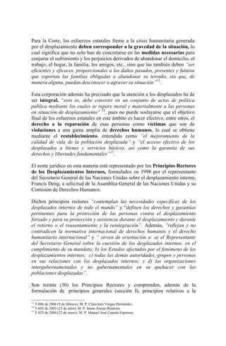 Para la Corte, los esfuerzos estatales frente a la crisis humanitaria generada
por el desplazamiento deben corresponder a la gravedad de la situación, lo
cual significa que no solo han de concretarse en las medidas necesarias para
conjurar el sufrimiento y los perjuicios derivados de abandonar el domicilio, el
trabajo, el hogar, la familia, los amigos, etc., sino que las también deben “ser
eficientes y eficaces, proporcionales a los daños pasados, presentes y futuros
que soportan las familias obligadas a abandonar su terruño, sin que, de
manera alguna, puedan desconocer o agravar su situación”13
.
Esta corporación además ha precisado que la atención a los desplazados ha de
ser integral, “esto es, debe consistir en un conjunto de actos de política
pública mediante los cuales se repare moral y materialmente a las personas
en situación de desplazamiento” 14
, pues no puede soslayarse que el objetivo
final de los esfuerzos estatales en este ámbito es hacer efectivo, entre otros, el
derecho a la reparación de esas personas como víctimas que son de
violaciones a una gama amplia de derechos humanos, lo cual se obtiene
mediante el restablecimiento, entendido como “el mejoramiento de la
calidad de vida de la población desplazada” y “el acceso efectivo de los
desplazados a bienes y servicios básicos, así como la garantía de sus
derechos y libertades fundamentales”15
.
El norte jurídico en esta materia está representado por los Principios Rectores
de los Desplazamientos Internos, formulados en 1998 por el representante
del Secretario General de las Naciones Unidas sobre el desplazamiento interno,
Francis Deng, a solicitud de la Asamblea General de las Naciones Unidas y su
Comisión de Derechos Humanos.
Dichos principios rectores “contemplan las necesidades específicas de los
desplazados internos de todo el mundo” y “definen los derechos y garantías
pertinentes para la protección de las personas contra el desplazamiento
forzado y para su protección y asistencia durante el desplazamiento y durante
el retorno o el reasentamiento y la reintegración”. Además, “reflejan y no
contradicen la normativa internacional de derechos humanos y el derecho
humanitario internacional” y “ sirven de orientación a: a) el Representante
del Secretario General sobre la cuestión de los desplazados internos, en el
cumplimiento de su mandato; b) los Estados afectados por el fenómeno de los
desplazamientos internos; c) todas las demás autoridades, grupos y personas
en sus relaciones con los desplazados internos; y d) las organizaciones
intergubernamentales y no gubernamentales en su quehacer con las
poblaciones desplazadas”.
Son treinta (30) los Principios Rectores y comprenden, además de la
formulación de principios generales (sección I), principios relativos a la
13
T-086 de 2006 (9 de febrero), M. P. Clara Inés Vargas Hernández.
14
T-602 de 2003 (23 de julio), M. P. Jaime Araujo Rentería.
15
T-025 de 2004 (22 de enero), M. P: Manuel José Cepeda Espinosa.
 
