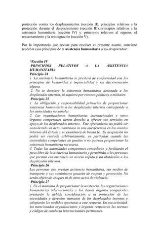 protección contra los desplazamientos (sección II), principios relativos a la
protección durante el desplazamiento (sección III), principios relativos a la
asistencia humanitaria (sección IV) y principios relativos al regreso, el
reasentamiento y la reintegración (sección V).
Por la importancia que reviste para resolver el presente asunto, conviene
recordar esos principios de la asistencia humanitaria a los desplazados:
“Sección IV
PRINCIPIOS RELATIVOS A LA ASISTENCIA
HUMANITARIA
Principio 24
1. La asistencia humanitaria se prestará de conformidad con los
principios de humanidad e imparcialidad y sin discriminación
alguna.
2. No se desviará la asistencia humanitaria destinada a los
desplazados internos, ni siquiera por razones políticas o militares.
Principio 25
1. La obligación y responsabilidad primarias de proporcionar
asistencia humanitaria a los desplazados internos corresponde a
las autoridades nacionales.
2. Las organizaciones humanitarias internacionales y otros
órganos competentes tienen derecho a ofrecer sus servicios en
apoyo de los desplazados internos. Este ofrecimiento no podrá ser
considerado un acto inamistoso ni una interferencia en los asuntos
internos del Estado y se examinará de buena fe. Su aceptación no
podrá ser retirada arbitrariamente, en particular cuando las
autoridades competentes no puedan o no quieran proporcionar la
asistencia humanitaria necesaria.
3. Todas las autoridades competentes concederán y facilitarán el
paso libre de la asistencia humanitaria y permitirán a las personas
que prestan esa asistencia un acceso rápido y sin obstáculos a los
desplazados internos.
Principio 26
Las personas que prestan asistencia humanitaria, sus medios de
transporte y sus suministros gozarán de respeto y protección. No
serán objeto de ataques ni de otros actos de violencia.
Principio 27
1. En el momento de proporcionar la asistencia, las organizaciones
humanitarias internacionales y los demás órganos competentes
prestarán la debida consideración a la protección de las
necesidades y derechos humanos de los desplazados internos y
adoptarán las medidas oportunas a este respecto. En esa actividad,
las mencionadas organizaciones y órganos respetarán las normas
y códigos de conducta internacionales pertinentes.
 