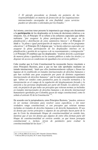 2. El párrafo precedente se formula sin perjuicio de las
responsabilidades en materia de protección de las organizaciones
internacionales encargadas de esta finalidad, cuyos servicios
pueden ser ofrecidos o solicitados por los Estados.”
Así mismo, conviene tener presente la importancia que otorga este documento
a la participación de los desplazados en la toma de decisiones relativas a su
situación. Así, el Principio 18 se refiere a los esfuerzos especiales que deben
realizarse “por asegurar la plena participación de la mujer en la
planificación y distribución de estos suministros básicos”; el Principio 23
alude a “la plena e igual participación de mujeres y niñas en los programas
educativos”; el Principio 28-2 dispone que “se harán esfuerzos especiales por
asegurar la plena participación de los desplazados internos en la
planificación y gestión de su regreso o de su reasentamiento y reintegración”
y el Principio 29 establece que los desplazados “tendrán derecho a participar
de manera plena e igualitaria en los asuntos públicos a todos los niveles y a
disponer de acceso en condiciones de igualdad a los servicios públicos”.
Cabe resaltar que la Corte Constitucional ha reconocido fuerza vinculante a
estos Principios Rectores, pese a que no han sido aprobados mediante un
tratado internacional, “dado que ellos fundamentalmente reflejan y llenan las
lagunas de lo establecido en tratados internacionales de derechos humanos y
que han recibido una gran aceptación por parte de distintos organismos
internacionales de derechos humanos”, por lo cual esta corporación considera
que “deben ser tenidos como parámetros para la creación normativa y la
interpretación en el campo de la regulación del desplazamiento forzado y la
atención a las personas desplazadas por parte del Estado. Lo anterior, claro
está, sin perjuicio de que todos sus preceptos que reiteran normas ya incluidas
en tratados internacionales de derechos humanos y de derecho internacional
humanitario aprobados por Colombia gocen de rango constitucional, como lo
señala el artículo 93 de la Constitución”16
.
De acuerdo con la jurisprudencia, estos Principios Rectores “pueden, entonces
(i) ser normas relevantes para resolver casos específicos, y (ii) tener
verdadero rango constitucional, si son preceptos que reiteran normas
incluidas en tratados de derechos humanos o de derecho humanitario. El uso
(i) denota que ciertos principios o algunos de sus párrafos hacen parte de lo
que la Corte ha denominado bloque de constitucionalidad en sentido lato,
mientras que el uso (ii) denota que algunos de entre ellos forman parte del
bloque de constitucionalidad en estricto sentido, ya que tienen jerarquía
constitucional e, incluso, sirven de parámetro para evaluar la
constitucionalidad de las leyes”. 17
16
SU- 1150 de 2000 (22 de enero), M P. Eduardo Cifuentes Muñoz.
17
T-602 de 2003 (23 de julio), M. P. Jaime Araujo Rentería.
 